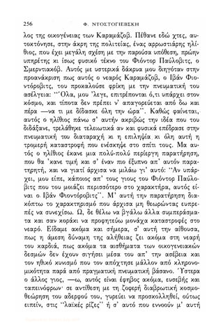 256 Φ . NTOΣTOΓlEBΣKH
λος της οικογένειας των Καραμάζοβ. Πέθανε εδώ χτες, αυ­
τοκτόνησε, στην άκρη της πολιτείας, ένας αρρωστιάρης ηλί­
θιος, που έχει μεγάλη σχέση με την παροόσα υπόθεση, πρώην
υπηρέτης κι ίσως φυσικό τέκνο του Φιόντορ Παόλοβιτς, ο
Σμερντιακόβ. Αυτός με υστερικά δάκρυα μου διηγόταν στην
προανάκριση πως αυτός ο νεαρός Καραμάζοβ, ο Ιβάν Φιο­
ντόροβιτς, του προκαλοόσε φρίκη με την πνευματική του
ασέλγεια: "Όλα, μου 'λεγε, επιτρέπονται ό,τι υπάρχει στον
κόσμο, και τίποτα δεν πρέπει ν' απαγορεόεται από δω και
πέρα -να τι με δίδασκε. όλη την ώρα" . Καθώς φαίνεται,
αυτός ό ηλίθιος πάνω σ' αυτήν ακριβώς την ιδέα που του
διδάξανε, τρελάθηκε τελειωτικά αν και φυσικά επέδρασε στην
πνευματική του διαταραχή κι η επιληψία . κι όλη αυτή η
τρομερή καταστροφή που ενέσκηψε στο σπίτι τους. Μα αυ­
τός ο ηλίθιος · έκανε μια πολό-πολό περίεργη παρατήρηση,
θ ' ,
, ι
'
t:
"
που α κανε τιμη και σ εναν πιο ε�υπνo απ αυτον παρα-
τηρητή, και να γιατί άρχισα να μιλάω γι' αυτό: "Αν υπάρ­
χει, μου είπε, κάποιος απ' τους γιους του Φιόντορ Παόλο­
βιτς που του μοιάζει περισσότερο στο χαρακτήρα, αυτός εί­
ναι ο· Ιβάν Φιοντόροβιτς" . Μ' αυτή την παρατήρηση δια­
κόπτω το χαρακτηρισμό που άρχισα μη θεωρώντας ευπρε­
πές να συνεχίσω. Ω, δε θέλω να βγάλω άλλα συμπεράσμα­
τα και σαν κοράκι να προφητεόω μονάχα καταστροφές στο
νεαρό. Είδαμε ακόμα και σήμερα, σ' αυτή την αίθουσα,
πως η άμεση ouναμη της αλήθειας ζει ακόμα στη νεαρή
του καρδιά, πως ακόμα τα αισθήματα των οικογενειακών
δεσμών δεν έχουν σιγήσει μέσα του απ' την ασέβεια και
τον ηθικό κυνισμό που τον απόχτησε μάλλον από κληρονο­
μικότητα παρά από πραγματική πνευματική βάσανο. 'Ύστερα
ο άλλος γιος, -ω, αυτός είναι έφηβος ακόμα, ευσεβής και
ταπεινόφρωψ σε αντίθεση με τη ζοφερή διαβρωτική κοσμο­
θεώρηση του αδερφοό του, γυρεόει να προσκολληθεί, οότως
ειπείν, στις "λα'ίκές ρίζες" ή σ' αυτό που εννοοόν μ' αυτή
Digitized by 10uk1s, July 2009
 