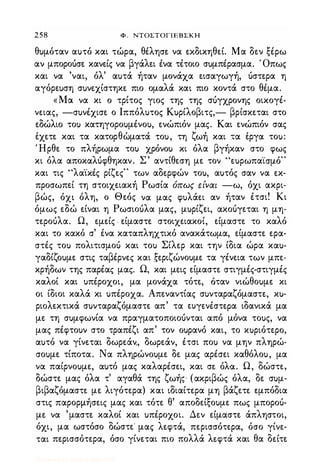 258 Φ , ΝΤΟΣΤΟΓΙΕΒΣΚΗ
θ)μόταν α)τό και τώρα, θέλησε να ε.κδικηθεί. Μα δεν ξέρω
αν μποροόσε κανείς να βγάλει ένα τέτοιο σuμπέρασμα. Όπως
και να 'ναι, όλ' α)τά ήταν μονάχα εισαγωγή, όστερα η
αγόρε)ση σ)νεχίστηκε πιο ομαλά και πιο κοντά στο θέμα.
«Μα να κι ο τρίτος γιος της της σόγχρονης οικογέ­
νειας, -σ)νέχισε ο Ιππόλ)τος Κ)ρίλοβιτς,- βρίσκεται στο
εδώλιο το) κατηγορο)μένο), ενώπιόν μας. Και ενώπιόν σας
, θ " ζ , ,εχετε και τα κατορ ωματα το), τη ωη και τα εργα το):
Ήρθε το πλήρωμα το) χρόνο) κι όλα βγήκαν στο φως
κι όλα αποκαλόφθηκαν. Σ' αντίθεση με τον "ε)ρωπα'ίσμό"
και τις "λα·ίκές ρίζες" των αδερφών το), α)τός σαν να εκ­
προσωπεί τη στοιχειακή Ρωσία όπως είναι -ω, όχι ακρι­
βώς, όχι όλη, ο Θεός να μας φ)λάει αν ήταν έτσι! Κι
όμως εδώ είναι η Ρωσιοόλα μας, μ)ρίζει, ακοόγεται η μη­
τεροόλα. Ω, εμείς , είμαστε στοιχειακοί, είμαστε το καλό
και το κακό σ' ένα καταπληχτικό ανακάτωμα, είμαστε ερα­
στές το) πολιτισμοό και το) Σίλερ και την ίδια ώρα κα)­
γαδίζο)με στις ταβέρνες και ,ξεριζώνο)με τα γένεια των μπε­
κρήδων της παρέας μας. Ω, και μεις είμαστε στιγμές-στιγμές
καλοί και )πέροχοι, μα μονάχα τότε, όταν νιώθο)με κι
οι ίδιοι καλά κι )πέροχα. Απεναντίας σ)νταραζόμαστε, κ)­
ριολεκτικά σ)νταραζόμαστε απ' τα ωγενέστε.ρα ιδανικά μα
με τη σ)μφωνία να πραγματοποιοόνται από μόνα το)ς, να
μας πέφτο)ν στο τραπέζι απ' τον ο)ρανό και, το κ)ριότερο,
α)τό να γίνεται δωρεάν" δωρεάν, έτσι πο) να μην πληρώ­
σο)με τίποτα. Να πληρώνο)με δε μας αρέσει καθόλο), μα
να παίρνο)με, α)τό μας καλαρέσει, και σε. όλα. Ω, δώστε,
δώστε μας όλα τ' αγαθά της ζωής (ακριβώς όλα, δε σ)μ­
βιβαζόμαστε με λιγότερα) και ιδιαίτερα μη βάζετε εμπόδια
στις παρορμήσεις μας και τότε θ' αποδείξο)με πως μποροό­
με να 'μαστε καλοί και )πέροχοι. Δεν είμαστε άπληστοι,
όχι, μα ωστόσο δώστε' μας λεφτά, περισσότερα, όσο γίνε­
ται περισσότερα, όσο γίνεται πιο πολλά λε.φτά και θα δείτε
Digitized by 10uk1s, July 2009
 