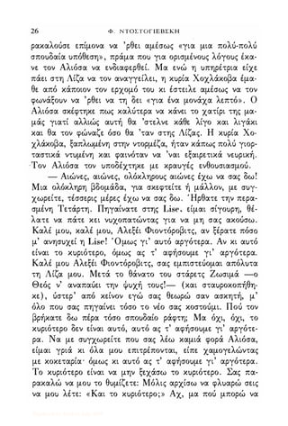 26 Φ. ΝΤΟΣΤΟΓΙΕΒΣΚΗ
ρακαλοόσε επίμονα να 'ρθει αμΙσως «για μια πολό-πολό
σποuδαία uπόθεση» , πράμα ποu για ορισμΙνοuς λόγοuς Ικα­
νε τον Αλιόσα να ενδιαφερθεί. Μα ενώ η uπηρΙτρια είχε
πάει στη Λίζα να τον αναγγείλει, η κuρία Χοχλάκοβα έμα­
θε από κάποιον τον ερχομό τοu κι έστειλε αμέσως να τον
φωνάξοuν να 'ρθει να τη δει «για ένα μονάχα λεπτό» . Ο
Αλιόσα σκΙφτηκε πως καλότερα να κάνει το χατίρι της μα­
μάς γιατί αλλιώς αuτή θα 'στελνε κάθε λίγο και λιγάκι
και θα τον φώναζε όσο θα 'ταν στης Λίζας. Η κuρία Χο­
χλάκοβα, ξαπλωμένη στην ντορμέζα, ήταν κάπως πολύ γιορ­
ταστικά ντuμένη και φαινόταν να 'ναι εξαιρετικά νεuρική.
·Τον Αλιόσα τον uποδέχτηκε με κραuγές ενθοuσιασμοU.
- Αιώνες, αιώνες, ολόκληροuς αιώνες έχω να σας δω!
Μια ολόκληρη βδομάδα, για σκεφτείτε ή μάλλον, με crur­
χωρείτε, τέσσερις μέρες έχω να σας δω. Ήρθατε την περα­
σμένη Τετάρτη. Πηγαίνατε στης Lise, είμαι σίγοuρη, θέ­
λατε να πάτε κει νuχοπατώντας για να μη σας ακοόσω.
Καλι μοu, καλέ μοu, Αλεξέι Φιοντόροβιτς, αν ξέρατε πόσο
μ' ανησuχεί η Lise! Όμως γι' αuτό αργότερα. Αν κι αuτό
είναι το κuριότερο, όμως ας τ' αφήσοuμε γι' αργότερα.
Καλέ μοι> Αλεξέι Φιοντόροβιτς, σας εμπιστεόομαι απόλuτα
τη Λίζα μοu. Μετά το θάνατο τοι> στάρετς Ιωσιμά -ο
Θεός ν' αναπαόει την Φuχή τοuς!- (και σταuροκοπήθη­
κε) , όστερ' από κείνον εγώ σας θεωρώ σαν ασκητή, μ'
όλο ποι> σας πηγαίνει τόσο το νΙο σας κοστοόμι. Ποό τον
βρήκατε δω πέρα τόσο σποuδαίο ράφτη; Μα όχι, όχι, το
κuριότερο δεν είναι αuτό, αuτό ας τ' αφήσοuμε γι' αργότε­
ρα. Να με σuγχωρείτε ποι> σας λέω καμιά φορά Αλιόσα,
είμαι γριά κι όλα μοu επιτρΙπονται, είπε χαμογελώντας
με κοκεταρία· όμως κι αuτό ας τ' αφήσοuμε γι' αργότερα.
Το κuριότερο είναι να μην ξεχάσω το κuριότερο. Σας πα­
ρακαλώ να μοι> το θuμίζετε: Μόλις αρχίσω να φλuαρώ σεις
να μοι> λέτε: «Και το κuριότερο;» Αχ, μα ποό μπορώ να
Digitized by 10uk1s, July 2009
 