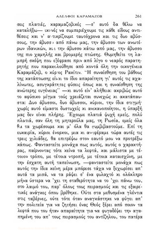 ΑΔΕΛΦΟΙ ΚΑΡΑΜΑΖΟΒ 26 1
σε.ις πλατιές, καραμαζοβικές -σ' αuτό δα θέλω να
καταλήξω- ικιινές να σuμπε.ριέχοuμε. τις κάθε. ε.ίδοuς αντι­
θέσε.ις και ν' α'/τικρίζοuμε. ταuτόχρονα και τις δuο αβύσ­
σοuς, την άβuσσ.ι από πάνω μας, την άβuσσο των ανωτέ­
ρων ιδανικών, κ (/ ι την άβuσσο κάτω από μας, την άβuσσο
της πιο χαμηλής και βρομε.ρής πτώσης. Θuμηθε.ίτε. τη λα­
μπρή σκέψη ΠΟι) ε.ξέφρασε. πριν από λίγο ο νε.αρός παρατη­
ρητής ΠΟι) παραΚCιλoύθησε. από κοντά όλη την οικογένε.ια
Καραμάζοβ, ο κύριος Ρακίτιν. 'Ή σuναίσθηση ΤΟι) βάθοuς
της κατάπτωσης ε.ίιι)(ι το ίδιο απαραίτητη γι' αuτές τις αχα­
λίνωτε.ς, ασuγκράτητε.ς φύσε.ις όπως και η σuναίσθηση της
ανώτε.ρης ε.uγένε.ιας'· -κι αuτό ε.ίν' αλήθε.ια: ακριβώς αuτό
το αφύσικο μίγμα τούς χρε.ιάζε.ται σuνε.χώς κι ακατάπαu­
στα: Δuο άβuσσοι, δuο άβuσσοι, κύριοι, την ίδια στιγμή'
χωρίς αuτό ε.ίμαστε. δuστuχε.ίς κι ανικανοποίητοι, η ύπαρξή
μας δε.ν ε.ίναι πλήρης. Έχοuμε. πλατιά ψuχή ε.με.ίς, πολύ
πλατιά, σαν όλη τη μητε.ρούλα μας, τη Ρωσία, ε.με.ίς όλα
θ.χ τα χωρέσοuμε. και μ' όλα θα σuμβιβαστούμε.. Επί τη
ε.uκαιρία, κύριοι ένορκοι, μια κι ανι:φέραμε. τώρα αuτές τις
τρε.ις χιλιάδε.ς, θα ε.πιτρέΨω στον ε.αuτό μοΙ) να προτρέξω
κάπως. Φανταστε.ίτε. μονάχα πως αuτός, αuτός ο χαρακτή­
ρας, παίρνοντας τότε. κε.ίνα τα λε.φτά, και μάλιστα με. τέ­
τοιον τρόπο, με. τέτοια ντροπή, με. τέτοια καταισχύνη, με.
την έσχατη αuτή ταπε.ίνωση, -φανταστε.ίτε. μονάχα πως
αuτός την ίδια κε.ίνη μέρα μπόρε.σε. τάχα να ξε.χωρίσε.ι απ'
αuτά τα μισά, να τα ράΨε.ι σ' ένα φuλαχτό κι ολόκληρο
μήνα ύστε.ρα να 'χε.ι τη σταθε.ρότητα να το 'χε.ι πάνω το!,
στο λαιμό τοu, παρ' όλοuς τοuς πε.ιρασμούς και τις ε.ξαιρε.'­
τικές ανάγκε.ς όποΙ) βρέθηκε.. Ούτε. στα με.θuσμένα γλέντια
στις ταβέρνε.ς, ούτε. τότε. όταν αναγκάστηκε. να φύγε.ι απ'
την πολιτε.ία για να ζη'tήσε.ι ένας Θε.ός ξέρε.ι από ποιον τα
λε.φτά ποΙ) τοΙ) ήταν απαραίτητα για να φuγαδέΨε.ι την αγα­
πημένη τοΙ) απ' τοuς πε.ιρασμούς τοΙ) αντίζηλοu, τοΙ) πατέρα
Digitized by 10uk1s, July 2009
 