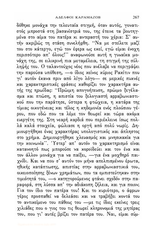 ΑΔΕΛΦΟΙ ΚΑΡΑΜΑΖΟΒ 267
δόθηκε μονάχα την τελευταία στιγμή, όταν αυτός, γονατι­
στός μπροστά στη βασανίστριά του, της έτεινε τα βουτηγ­
μένα στο αίμα του πατέρα κι αντεραστή του χέρια: Σ' αυ­
τήν ακριβώς τη στάση συνελήφθη. "Να με στείλετε μαζί
του στο κάτεργο, εγώ τον έφερα ως εκεί, εγώ είμαι ένοχη
περισσότερο απ' όλους!" αναφωνούσε αυτή η γυναίκα μο­
νάχη της, σε ειλικρινή πια μεταμέλεια, τη στιγμή της σύλ­
ληψής του. Ο ταλαντούχος νέος που ανέλαβε να περιγράψει
την παρούσα υπόθεση, -ο ίδιος κείνος κύριος Ρακίτιν που
γι' αυτόν έκανα πριν από λίγο λόγο- σε μερικές πυκνές
και χαρακτηριστικές φράσεις καθορίζει τον χαρακτήρα αυ­
τής της ηρωίδας: "Πρώιμη απογοήτευση, πρώιμο ξεγέλα­
σμα και πτώση, η απιστία του ξελογιαστή αρραβωνιαστι­
κού που την παράτησε, ύστερα η φτώχεια, η κατάρα της
τίμιας οικογένειας και τέλος η κηδεμονία ενός πλούσιου γέ­
ρου, που εδώ που τα λέμε τον θεωρεί και τώρα ακόμα
ευεργέτη της. Στη νεαρή καρδιά που περιέκλεινε ίσως πολ­
λά καλά στοιχεία, φώλιασε η οργή από πολύ νωρίς. Δη­
μιουργήθηκε ένας χαρακτήρας υπολογιστικός και άπληστος
στο χρήμα. Δημιουργήθηκε χλευασμός και μνησικακία για
την κοινωνία". Ύστερ' απ' αυτόν το χαρακτηρισμό είναι
κατανοητό πως μπορούσε να κοροϊδεύει και τον ένα και
τον άλλον μονάχα για να παίξει, -για ένα μοχθηρό παι­
χνίδι. Και να που σ' αυτόν τον μήνα απελπισμένου έρωτα,
ηθικής κατάπτωσης, απιστίας στην αρραβωνιαστικιά του,
οικειοποίησης ξένων χρημάτων, που τα εμπιστεύτηκαν στην
τιμιότητά του, -ο κατηγορούμενος φτάνει σχεδόν στην πα­
ραφορά, στη λύσσα απ' την αδιάκοπη ζήλεια, και για ποιον;
Για τον ίδιο τον πατέρα του! Και το κυριότερο, ο άφρων
γέρος προσπαθεί να δελεάσει και να τραβήξει κοντά του
το αντικείμενο του πάθους του -με τις ίδιες εκείνες τρεις
χιλιάδες που ο γιος του τις θεωρεί κληρονομιά της μητέρας
του, που γι' αυτές βρίζει τον πατέρα του. Ναι, είμαι σύμ-
Digitized by 10uk1s, July 2009
 