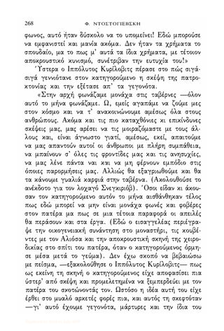 268 Φ. ΝΤΟΣΤΟΓΙΕΒΣΚΗ
φωνος, α)τό ηταν δuσκολο να το )πομείνει! Εδώ μποροuσε
να εμφανιστεί και μανία ακόμα. Δεν ήταν τα χρήματα το
σπο)δαίο, μα το πως μ' α)τά τα ίδια χρήματα, με τέτοιον
αποκρο)στικό κ)νισμό, σ)νέτριβαν την ε)τ)χία το)!»
'Υστερα ο Ιππόλ)τος Κ)ρίλοβιτς πέρασε στο πώς σιγά­
σιγά γεννιότανε στον κατηγοροuμενο η σκΙΦη της πατρο­
κτονίας και την εςέτασε απ' τα γεγονότα.
«Στην αρχή φωνάζαμε μονάχα στις ταβέρνες -όλον
α)τό το μήνα φωνάζαμε. Ω, εμείς αγαπάμε να ζοuμε μες
στον κόσμο και να τ' ανακοινώνο)με αμέσως όλα στο)ς
ανθρώπο)ς. Ακόμα και τις πιο καταχθόνιες κι επικίνδ)νες
σκέΦεις μας, μας αρέσει να τις μοιραζόμαστε με το)ς άλ­
λο)ς και, είναι άγνωστο γιατί, αμέσως, εκεί, απαιτοuμε
να μας απαντοuν α)τοί οι άνθρωποι με πλήρη σ)μπάθεια,
να μπαίνο)ν σ' όλες τις φροντίδες μας και τις ανησ)χίες,
να μας λένε πάντα ναι και να μη φέρνο)ν εμπόδιο στις
όποιες παρορμήσεις μας. Αλλιώς θα εςαγριωθοuμε και θα
τα κάνο)με γ)αλιά καρφιά στην ταβέρνα. (Ακολο)θΟUσε το
ανέκδοτο για τον λοχαγό Σνεγκιριόβ) . Όσοι είδαν κι άκο)­
σαν τον κατηγοροuμενο α)τόν το μήνα αισθάνθηκαν τέλος
πως εδώ μπορεί να μην είναι μονάχα φωνές και φοβέρες
στον πατέρα μα πως σε μια τέτοια παραφορά οι απειλές
θα περάσο)ν και στα έργα. (Εδώ ο εισαγγελέας περιέγρα­
Φε την οικογενειακή σ)νάντηση στο μοναστήρι, τις κο)βέ­
ντες με τον Αλιόσα και την αποκρο)στική σκηνή της χειρο­
δικίας στο σπίτι το) πατέρα, όταν ο κατηγοροuμενος όρμη­
σε μέσα μετά το γεUμα) . Δεν έχω σκοπό να βεβαιώσω
με πείσμα, -εςακολοuθησε ο Ιππόλ)τος Κ)ρίλοβιτς- πως
ως εκείνη τη σκηνή ο κατηγοροuμενος είχε αποφασίσει πια
uστερ' από σκέΦη και προμελετημένα να ςεμπερδεuει με τον
πατέρα το) σχοτώνοντάς τον. Ωστόσο η ιδέα α)τή το) είχε
έρθει στο μ)αλό αρκετές φορές πια, και α)τός τη σκεφτόταν
-γι' α)τό έχο)με γεγονότα, μάρτ)ρες και την ίδια το)
Digitized by 10uk1s, July 2009
 