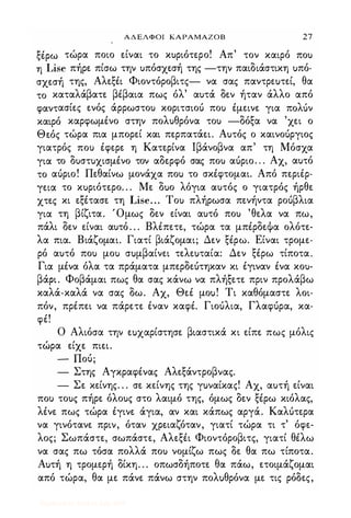 ΑΔΕΛΦΟΙ ΚΑΡΑΜΑΖΟΒ 27
ξέρω τώρα ποιο είναι το κ)ριότερο! Απ' τον καιρό πο)
η Lise πήρε πίσω την )πόσχεσή της -την παιδιάστικη uπό­
σχεσή της, Αλεξέι Φιοντόροβιτς- να σας παντρεuτεί, θα
το καταλάβατε βέβαια πως όλ' α)τά δεν ήταν άλλο από
φαντασίες ενός άρρωστο) κοριτσιοό πο) έμεινε για πoΛUν
καιρό καρφωμένο στην πολ)θρόνα το) -δόξα να 'χει ο
Θεός τώρα πια μπορεί και περπατάει. Α)τός ο καινοόργιος
γιατρός ΠΟι) έφερε η Κατερίνα lβάνοβνα απ' τη Μόσχα
για το δ)στ)χισμένο τον αδερφό σας πο) αόριο. . . Αχ, α)τό
το αόριο! Πεθαίνω μονάχα ΠΟι) το σκέφτομαι. Από περιέρ­
γεια το κuριότερο. . . Με δuο λόγια α)τός ο γιατρός ήρθε
χτες κι εξέτασε τη Lise. . . Το) πλήρωσα πενήντα ροόβλια
για τη βίζιτα. Όμως δεν είναι α)τό πο) 'θελα να πω,
πάλι δεν είναι α)τό. . . Βλέπετε, τώρα τα μπέρδεΦα ολότε­
λα πια. Βιάζομαι. Γιατί βιάζομαι; Δεν ξέρω. Είναι τρομε­
ρό α)τό πο) μο) σuμβαίνει τελεuταία: Δεν ξέρω τίποτα.
Για μένα όλα τα πράματα μπερδεότηκαν κι έγιναν ένα κο)­
βάριο Φοβάμαι πως θα σας κάνω να πλήξετε πριν προλάβω
καλά-καλά να σας δω. Αχ, Θεέ μοu! Τι καθόμαστε λοι­
πόν, πρέπει να πάρετε έναν καφέ. Γιοόλια, Γλαφόρα, κα­
φέ!
Ο Αλιόσα την εuχαρίστησε βιαστικά κι είπε πως μόλις
τώρα είχε πιει.
- Ποό;
- Στης Αγκραφένας Αλεξάντροβνας.
- Σε κείνης. . . σε κείνης της γuναίκας! Αχ, α)τή είναι
ΠΟι) το)ς πήρε όλο)ς στο λαιμό της, όμως δεν ξέρω κιόλας,
λένε πως τώρα έγινε άγια, αν και κάπως αργά. Καλότερα
να γινότανε πριν, όταν χρειαζόταν, γιατί τώρα τι τ' όφε­
λος; Σωπάστε, σωπάστε, Αλεξέι Φιοντόροβιτς, γιατί θέλω
να σας πω τόσα πολλά πο) νομίζω πως δε θα πω τίποτα.
Αuτή η τρομερή δίκη. . . οπωσδήποτε θα πάω, ετοιμάζομαι
από τώρα, θα με πάνε πάνω στην πολuθρόνα με τις ρόδες,
Digitized by 10uk1s, July 2009
 