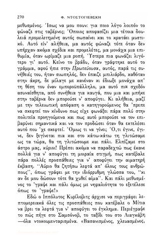 270 Φ. ΝΤΟΣΤΟΓΙΕΒΣΚΗ
με.θυσμένος. Ίσως να μου πουν: για ποιο λόγο λοιπόν το
φώναζε. στις ταβέρνε.ς; Όποιος αποφασίζε.ι μια τέτοια δου­
λε.ιά προμελετημένη αυτός σωπαίνε.ι και το κρατάε.ι μυστι­
κό. Αυτό ε.ίν' αλήθε.ια, μα αυτός φώναζε. τότε. όταν δε.ν
υπήρχαν ακόμα σχέδια και προμε.λέτε.ς, μα μονάχα μια ε.πι­
θυμία, όταν ωρίμαζε. μια ροπή. 'Υστε.ρα πια φωνάζε.ι λιγό­
τε.ρο γι' αυτό. Κε.ίνο το βράδυ, όταν γράφτηκε. αυτό το
γράμμα, αφοό ήπιε. στην Πρωτεύουσα, αυτός, παρά τις συ­
νήθε.ιές του, ήταν σιωπηλός, δε.ν έπαιζε. μπιλιάρδο, καθόταν
στην άκρη, δε. μίλαγε. με. κανέναν κι έδιωξε. μονάχα απ'
τη θέση του έναν ε.μποροϋπάλληλο, μα αυτό πια σχε.Οόν
ασυναίσθητα, από συνήθε.ια για καυγά, που μια και μπήκε.
στην ταβέρνα δε.ν μποροόσε. ν' αποφόγε.ι. Κι αλήθε.ια, μαζί
με. την τε.λε.ιωτική απόφαση ο κ.ατηγοροόμε.νος θα 'πρε.πε.
να σκε.φτε.ί τον κίνδυνο πως ε.ίχε. φωνάξε.ι πάρα πολό στην
πολιτε.ία προηγοόμε.να και πως αυτό μποροόσε. να τον ε.πι­
βαρόνε.ι σημαντικά και να τον προδώσε.ι όταν θα ε.κτε.λiσε.ι
αυτό που 'χε. σκε.φτε.ί. Όμως τι να γίνε.ι; Ό,τι έγινε., έγι­
νε., δε.ν ξε.γίνε.ται πια και στο κάτω-κάτω τη γλιτώσαμε.
ως τα τώρα, θα τη γλιτώσουμε. και πάλι. Ελπίζαμε. στο
άστρο μας, κόριοι! Πρέπε.ι ακόμα να παραδε.χτώ πως έκανε.
πολλά για ν' αποφόγε.ι τη μοιραία στιγμή, πως κατέβαλε.
πάρα πολλές προσπάθε.ιε.ς για ν' αποφόγε.ι την αιματηρή
έκβαση. 'Άόριο θα ζητήσω λε.φτά απ' όλους τους ανθρώ­
πους" , όπως γράφε.ι με. την ιδιόρρυθμη γλώσσα του, "κι
αν δε. μου δώσουν τότε. θα χυθε.ί αίμα" . Και πάλι με.θυσμέ­
νος το 'γραΦε. και πάλι όμως με. νηφαλιότητα το ε.ξε.τέλε.σε.
όπως το 'γραΦε.! »
Εδώ ο Ιππόλυτος Κυρίλοβιτς άρχισε. να πε.ριγράφε.ι λε.­
πτομε.ρε.ιακά όλε.ς τις προσπάθε.ιε.ς που κατέβαλε. ο Μίτια
να βρε.ι τα λε.φτά για ν' αποφόγε.ι το έγκλημα. Πε.ριέγραΦε.
το πώς πήγε. στο Σαμσόνοβ, το ταξίδι του στο Λιαγκάβη
-όλα ντοκουμε.νταρισμένα. «Βασανισμένος, χλε.υασμένος,
Digitized by 10uk1s, July 2009
 