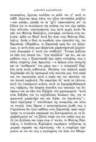 ΑΔΕΛΦΟΙ ΚΑΡΑΜΑΖΟΒ 27 1
πεινασμένος, έχοντας πουλήσει το ρολόι του γι αυτό το
ταξίδι (έχοντας όμως πάνω του χίλια πεντακόσια ροόβλια
-και μακάρι, μακάρι να τα 'χε! ) τυραννισμένος απ' τη
ζήλεια για το αντικείμενο της αγάπης του που είχε αφήσει
στην πολιτεία, υποπτευόμενος πως αυτή χωρίς αυτόν θα
πάει στο Φιόντορ Παόλοβιτς, επιστρέφει επιτέλους στην πο­
λιτεία. Δόξα τω Θεώ! Αυτή δεν ήταν στου Φιόντορ Παό­
λοβιτς. Αυτός ο ίδιος τη συνοδεόει στον προστάτη της, τον
Σαμσόνοβ. (Παράξενο, το Σαμσόνοβ εμείς δεν τον ζηλεό­
ουμε, κι αυτή είναι μια εξαιρετικά χαρακτηριστική ψυχολο­
γική ιδιομορφία σ' αυτή την υπόθεση!) Ύστερα βιάζεται
, " , β 'λ "να παει στη σκοπια του, στα περι ο ια και κει, και κει
μαθαίνει πως ο Σμερντιακόβ έχει κρίση επιληψίας, πως ο
άλλος υπηρέτης είναι άρρωστος -ο δρόμος είναι ανοιχτός
και τα "συνθήματα" στα χέρια του- τι πειρασμός! Παρ'
όλα αυτά αυτός ανθίσταται. Πηγαίνει στη σεβαστή κυρία
Χοχλάκοβα π6υ ζει προσωρινά στην πολιτεία μας. Από καιρό
πια τον συμπονοόσε αυτή η κυρία και του προτείνει την
πιο λογική συμβουλή. Να παρατήσει όλ' αυτά τα γλέντια,
αυτή την επαίσχυντη αγάπη, αυτά τα ξημεροβραδιάσματα
στις ταβέρνες, την άκαρπη σπατάλη των νεανικών του δυ­
νάμεων και να πάει στη Σιβηρία, στα χρυσωρυχεία: "αυτή
είναι διέξοδος για τις κοχλάζουσες δυνάμεις σας, για το
ρομαντικό χαρακτήρα σας που διψάει για περιπέτειες"» .
Αφοό περιέγραψε τ ' αποτέλεσμα της συνομιλίας και κείνη
τη στιγμή, όταν ξάφνου ο κατηγοροόμενος έμαθε πως η
Γκροόσενκα δεν ήταν καθόλου στου Σαμσόνοβ, αφοό περιέ­
γραψε τη στιγμιαία παραφορά του δυστυχισμένου με τα ξε­
χαρβαλωμένα απ' τη ζήλεια νεόρα του στη σκέψη πως αυ­
τή τον ξεγέλασε και τώρα είναι σ' αυτόν, το Φιόντορ Παό­
λοβιτς, ο Ιππόλυτος Κυρίλοβιτς συμπέρανε τονίζοντας τη
μοιραία σημασία της σόμπτωσης: «Αν η υπηρέτρια πρό­
φταινε να του πει πως η αγαπημένη του ήταν στο Μόκρο-
Digitized by 10uk1s, July 2009
 