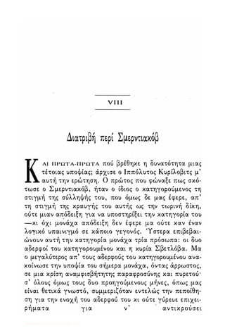 νπι
Διατριβή περί Σμερντιακόβ
ΚΑΙ ΠΡΩΤΑ-ΠΡΩΤΑ ποό βρέθηκε η δυνατότητα μιας
τέτοιας υποΦίας; άρχισε ο Ιππόλυτος Κυρίλοβιτς μ'
αυτή την ερώτηση_ Ο πρώτος που φώναξε πως σκό­
τωσε ο Σ μερντιακόβ, ήταν ο ίδιος ο κατηγοροόμενος τη
στιγμή της σόλληΦής του, που όμως δε μας έφερε, απ'
τη στιγμή της κραυγής του αυτής ως την τωρινή δίκη,
. οότε μιαν απόδειξη για να υποστηρίξει την κατηγορία του
-κι όχι μo�άχα απόδειξη δεν έφερε μα οότε καν έναν
λογικό υπαινιγμό σε κάποιο γεγονός_ 'Υστερα επιβεβαι­
ώνουν αυτή την κατηγορία μονάχα τρία πρόσωπα: οι δυο
αδερφοί του κατηγορουμένου και η Κ.ίρία Σβετλόβα. Μα
ο μεγαλότερος απ' τους αδερφοός του κατηγορουμένου ανα­
κοίνωσε την υποΦία του σήμερα μονάχα, όντας άρρωστος,
σε μια κρίση αναμφισβήτητης παραφροσόνης και πυρετοό'
σ' όλους όμως τους δυο προηγοόμενους μήνες, όπως μας
είναι θετικά γνωστό, συμμεριζόταν εντελώς την πεποίθη­
ση για την ενοχή του αδερφοό του κι οότε γόρευε επιχει­
ρήματα για ν ' αντικροόσει
Digitized by 10uk1s, July 2009
 