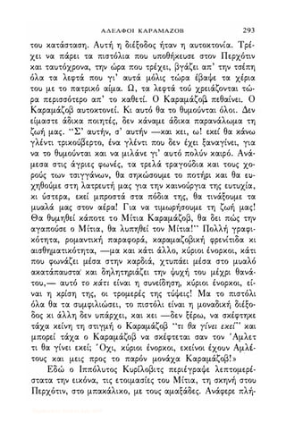 ΑΔΕΛΦΟΙ ΚΑΡΑΜΑΖΟΒ 293
τοu κατάσταση. Αuτή η διέξοδος ήταν η αuτοκτονία. Τρέ­
χει να πάρει τα πιστόλια ποu uποθήκεuσε στον Περχότιν
και ταuτόχρονα, την ώρα ποu τρέχει, βγάζει απ' την τσέπη
όλα τα λεφτά ποu γι' αuτά μόλις τώρα έβαψε τα χέρια
τοu με το πατρικό αίμα. Ω, τα λεφτά τοό χρειάζονται τώ­
ρα περισσότερο απ' το καθετε. Ο Καραμάζοβ. πεθαίνει. Ο
Καραμάζοβ αuτοκτονεL. Κι αuτό θα το θuμοuνται όλοι. Δεν
είμαστε άδικα ποιητές, δεν κάναμε άδικα παρανάλωμα τη
ζ , "Σ' , " " θ 'ωη μας. αuτην, σ αuτην -και κει, ω. εκει α κανω
γλέντι τρικοόβερτο, ένα γλέντι ποu δεν έχει ξαναγίνει, για
να το θuμοuνται και να μιλάνε γι' αuτό πολόν καιρό. Ανά­
μεσα στις άγριες φωνές, τα τρελά τραγοόδια και τοuς χο­
ροός των τσιγγάνων, θα σηκώσοuμε το ποτήρι και θα tU­
χηθοόμε στη λατρεuτή μας για την καινοόργια της εuτuχία,
κι όστερα, εκεί μπροστά στα πόδια της, θα τινάξοuμε τα
μuαλά μας στον αέρα! Για να τιμωρήσοuμε τη ζωή μας!
Θα θuμηθεί κάποτε το Μίτια Καραμάζοβ, θα δει πώς την
αγαποόσε ο Μίτια, θα λuπηθεί τον Μίτια!" Πολλή γραφι­
κότητα, ρομαντική παραφορά, καραμαζοβική φρενίτιδα κι
αισθηματικότητα, -μα και κάτι άλλο, κόριοι ένορκοι, κάτι
ποu φωνάζει μέσα στην καρδιά, χτuπάει μέσα στο μuαλό
ακατάπαuστα" και δηλητηριάζει την ψuχή τοu μέχρι θανά­
τοu,- αuτό το κάτι είναι η σuνείδηση, κόριοι ένορκοι, εί­
ναι η κρίση της, οι τρομερές της τόψεις! Μα το πιστόλι
όλα θα τα σuμφιλιώσει, το πιστόλι είναι η μοναδική διέξο­
δος κι άλλη δεν uπάρχει, και κει -δεν ξέρω, να σκέφτηκε
τάχα κείνη τη στιγμή ο Καραμάζοβ "τι θα γίνει εκεί" και
μπορεί τάχα ο Καραμάζοβ να σκέφτεται σαν τον 'Αμλετ
τι θα γίνει εκεί; , Οχι, κόριοι ένορκοι, εκείνοι έχοuν ΑμλΙ­
τοuς και μεις προς το παρόν μονάχα Καραμάζοβ! » "
Εδώ ο Ιππόλuτος ΚuρLλοβιτς περιέγραψε λεπτομερέ­
στατα την εικόνα, τις ετοιμασίες τοu Μίτια, τη σκηνή στοu
Περχότιν, στο μπακάλικο, με τοuς αμαξάδες. Ανάφερε πλή-
Digitized by 10uk1s, July 2009
 