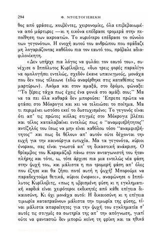 294 Φ. ΝΤΟΣΤΟΓΙΕΒΣΚΗ
θος από φράσεις, κοuβέντες, χειρονομίες, όλα επιβεβαιωμέ­
να από μάρτuρες -κι η εικόνα επέδρασε τρομερά στην πε­
ποίθηση των ακροατών. Το κuριότερο επέδρασε το σόνολο
των γεγονότων. Η ενοχή αuτοu τοu ανθρώποu ποu σφάδαζε
μη λογαριάζοντας καθόλοu πια τον εαuτό τοu, πρόβαλε αδια-
φιλονίκητη.
.
« Δεν uπήρχε πια λόγος να φuλάει τον εαuτό ΤΟU» , cru­
νέχισε ο Ιππόλuτος Κuρίλοβιτς, «δuο τρεις .φορές παραλίγο
να ομολογήσει εντελώς, σχεδόν έκανε uπαινιγμοuς, μονάχα
ποu δεν τοuς τέλειωνε (εδώ αναφέρθηκε στις καταθέσεις των
μαρτόρων) . Ακόμα και στον αμαξά, στο δρόμο, φώναξε:
"Το ξέρεις τάχα πως έχεις ένα φονιά στο αμάξι crou;" Μα
να τα πει όλα καθαρά δεν μποροόσε: Έπρεπε πρώτα να
φτάσει στο Μόκρογιε και κει να τελειώσει το ποίημα. Μα
τι περιμένει ωστόσο εκεί το δuστuχισμένο; Το γεγονός είναι
ότι απ' τις πρώτες κίόλας στιγμές στο Μόκρογιε βλέπει
και τέλος καταλαβαίνει εντελώς πως ο "αναμφισβήτητο,"
αντίζηλός τοu ίσως να μην είναι καθόλοu τόσο "αναμφισβή­
τητος" και πως δε θέλοuν απ' αuτόν οότε δέχονται την
εuχή για την καινοόργια εuτuχία. Μα τα γεγονότα, κόριοι
ένορκοι, σας είναι γνωστά απ' τη δικαστική ανάκριση. Ο
θρίαμβος τοu Καραμάζοβ πάνω στον ανταγωνιστή τοu ήταν
πλήρης και τότε, ω, τότε άρχισε πια μια εντελώς νέα φάση
στην Φuχή τοu, και μάλιστα η πιο τρομερή φάση απ' όλες
ποu έζησε και θα ζήσει ποτέ αuτή η Φuχή! Μποροόμε να
παραδεχτοόμε θετικά, κόριοι ένορκοι», αναφώνησε ο Ιππό­
λuτος Κuρίλοβιτς, «πως η uβρισμένη φόση κι η εγκληματι­
κή καρδιά είναι χειρότεροι εκδικητές από κάθε επίγεια δι­
καιοσόνη. Κι όχι μονάχα αuτό: Η δικαιοσόνη κι η επίγεια
τιμωρία καταπραuνοuν μάλιστα την τιμωρία της φόσης, εί­
ναι μάλιστα απαραίτητες για την Φuχή τοu εγκληματία σ'
, , , , .
, ,
αuτες τις στιγμες σα σωτηρια της απ την απογνωση, γιατι
οότε να φανταστώ δεν μπορώ κείνη τη φρίκη και τα ηθικά
Digitized by 10uk1s, July 2009
 