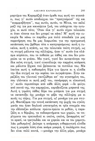 ΑΔΕΛΦΟΙ ΚΑΡΑΜΑΖΟΒ 295
μαρτόρια τοu Καραμάζοβ όταν έμαθε. πως αuτή τον αγαπά­
ε.ι, πως γι' αuτόν αποδιώχνε.ι τον "προηγοόμε.νό" της και
" β ' " " Μ' λ 'αναμφισ ητητο , πως αuτον, αuτον, το ιτια, τον κα ε.ι
μαζί της για μια καινοόργια ζωή, τοu uπόσχε.ται την ε.uτu­
χία, κι αuτό πότε.; Όταν όλα γι' αuτόν ε.ίχαν τε.λε.ιώσε.ι
κι όταν τίποτα πια δε.ν μπορε.ί να κάνε.ι! Μ' αuτή την tU­
καιρία θα κάνω ε.ν παρόδω μια πολό σποuδαία για μας
παρατήρηση ποu θα μας διαφωτίσε.ι για την πραγματική
κατάσταση ποu βρέθηκε. τότε. ο κατηγοροόμε.νος: αuτή η yu­
ναίκα, αuτή η αγάπη, ως την τε.λε.uταία τοότη στιγμή, ως
τη στιγμή μάλιστα της σόλληΦης, ήταν γι' αuτόν ένα πλά­
σμα απρόσιτο, ποu το ποθοόσε. με. πάθος και ποu δε.ν μπο­
ροόσε. να το φτάσε.ι. Μα γιατί, γιατί δε.ν αuτο�τόνησε. την
ίδια κε.ίνη στιγμή, γιατί ε.γκατέλε.ιΦε. την παρμένη απόφαση
και μάλιστα ξέχασε. ποό βρίσκονται τα πιστόλια τοu; Μα
ίσα-ίσα αuτή η παθιασμένη δίΦα για έρωτα κι η ε.λπίδα
την ίδια στιγμή να την κορέσε.ι τον σuγκράτησαν. Στην πα­
ραζάλη τοu γλε.ντιοό γαντζώθηκε. απ' την αγαπημένη τοu,
ποu γλένταγε. κι αuτή μαζί τοu, πανέμορφη κι ε.λκuστική
γι' αuτόν πε.ρισσότε.ρο από κάθε. άλλη φορά -δε. φε.όγε.ι
από κοντά της, την καμαρώνε.ι, ε.κμηδε.νίζε.ται μπροστά της.
Αuτή η γε.μάτη πάθος δίΦα τοu μπόρε.σε. για μια στιγμή
να καταπνίξε.ι όχι μονάχα το φόβο της σόλληΦης μα κι
αuτές τις τόΦε.ις. Για μια στιγμή, ω! μονάχα για μια στιγ­
μή. Φαντάζομαι την τοτινή κατάσταση της Φuχής τοu ε.γκλη­
ματία ποu ήταν δοuλικά uποταγμένη σε. τρία στοιχε.ία ποu
την ε.δέσποζαν απόλuτα: πρώτα-πρώτα το με.θόσι, η παρα­
ζάλη κι ο θόρuβος, τα ποδοκροτήματα των χορών, τα τσι­
ρίγματα τοu τραγοuδιοu κι ε.κε.ίνη, ε.κε.ίνη, ξαναμμένη απ'
το κρασί, να τραγοuδάε.ι και να χορε.όε.ι και να τοu χαμογε..
λάε.ι με.θuσμένη! Δε.ότε.ρο η απόμακρη ε.νθαΡΡuντική ε.λπίδα
πως η μοιραία λόση ε.ίναι ακόμα μακριά, ή τοuλάχιστο πως
δε.ν ε.ίναι πολό κοντά, -μονάχα την άλλη μέρα, μονάχα
Digitized by 10uk1s, July 2009
 