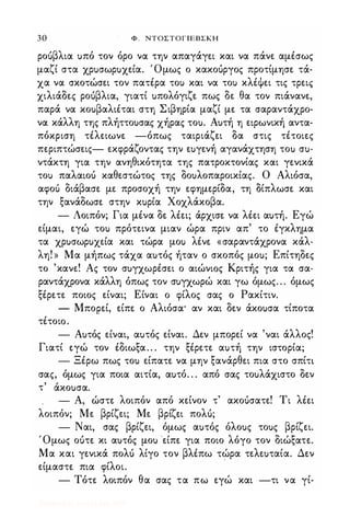 30 Φ . ΝΤΟΣΤΟΓΙΕΒΣΚΗ
ροuβλια uπό τον όρο να την απαγάγει και να πάνε αμέσως
μαζί στα χρuσωρuχεία. Όμως ο κακοuργος προτίμησε τά­
χα να σκοτώσει τον πατέρα τοι> και να τοι> κλέψει τις τρεις
χιλιάδες ροuβλια, γιατί uπολόγιζε πως δε θα τον πιάνανε,
παρά να κοuβαλιέται στη Σιβηρία μαζί με τα σαραντάχρο­
να κάλλη της πλήττοuσας χήρας τοu. Αuτή η ειρωνική αντα­
πόκριση τέλειωνε -όπως ταιριάζει δα στις τέτοιες
περιπτώσεις- εκφράζοντας την εuγενή αγανάχτηση τοι> σu­
ντάκτη για την ανηθικότητα της πατροκτονίας και γενικά
τοι> παλαιοι) καθεστώτος της δοuλοπαροικίας. Ο Αλιόσα,
αφοι) διάβασε με προσοχή την εφημερίδα, τη δίπλωσε και
την ξανάδωσε στην κuρία Χοχλάκοβα.
- Λοιπόν; Για μένα δε λέει; άρχισε να λέει αuτή. Εγώ
είμαι, εγώ τοι> πρότεινα μιαν ώρα πριν απ' το έγκλημα
τα χρuσωρuχεία και τώρα μοι> λένε «σαραντάχρονα κάλ­
λη! » Μα μήπως τάχα αuτός ήταν ο σκοπός μοu; Επίτηδες
το 'κανε! Ας τον σuγχωρέσει ο αιώνιας Κριτής για τα σα­
ραντάχρονα κάλλη όπως τον σuγχωρώ και γω όμως. . . όμως
ξέρετε ποιος είναι; Είναι ο φίλος σας ο Ρακίτιν.
- Μπορεί, είπε ο Αλιόσα· αν και δεν άκοuσα τίποτα
τέτοια.
- Αuτός είναι, αuτός είναι. Δεν μπορεί να 'ναι άλλος!
Γιατί εγώ τον έδιωξα. . . την ξέρετε αuτή την ιστορία;
- Ξέρω πως τοι> είπατε να μην ξανάρθει πια στο σπίτΙ
σας, όμως για ποια αιτία, αuτό. . . από σας τοuλάχιστο δεν
, ,
τ ακοuσα.
- Α, ώστε λοιπόν από κείνον τ' ακοuσατε! Τι λέει
λοιπόν; Με βρίζει; Με βρίζει πολι);
- Ναι, σας βρίζει, όμως αuτός όλοuς τοuς βρίζει.
Όμως οuτε κι αuτιSς μοu είπε για ποιο λόγο τον διώξατε.
Μα και γενικά πολι) λίγο τον βλέπω τώρα τελεuταία. Δεν
είμαστε πια φίλοι.
- Τότε λοιπόν θα σας τα πω εγώ και -τι να γί-
Digitized by 10uk1s, July 2009
 