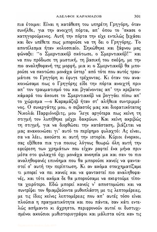 ΑΔΕΛΦΟΙ ΚΑΡΑΜΑΖΟΒ 3 0 1
πια έτοιμο: Είναι η κατάθε.ση του υπηρέτη Γρηγόρη, όταν
συνήλθε., για την ανοιχτή πόρτα, απ' όπου το 'σκασε. ο
κατηγοροόμε.νος. Αυτή την πόρτα την ε.ίχε. ε.ντε.λώς ξε.χάσε.ι
και δε.ν υπέθε.τε. πως μποροόσε. να τη δε.ι ο Γρηγόρης. Το
αποτέλε.σμα ήταν κολοσσιαίο. Σηκώθηκε. και ξάφνου μας
, � " Σ 'β ' Σ 'β'"φωνα�ε.: ο με.ρντιακο σκοτωσε., ο με.ρντιακο . και
να που πρόδωσε. τη μυστική, τη βασική του σκέΦη, με. την
πιο αναληθοφανή της μορφή, μια κι ο Σμε.ρντιακόβ θα μπο­
ροόσε. να σκοτώσε.ι μονάχα όστε.ρ' από τότε. που αυτός τραυ­
μάτισε. το Γρηγόρη κι έφυγε. τρέχοντας. Κι όταν του ανα­
κοινώσαμε. πως ο Γρηγόρης ε.ίδε. την πόρτα ανοιχτή πριν
απ' τον τραυματισμό του και βγαίνοντας απ' την κρε.βατο­
κάμαρά του άκουσε. το Σμε.ρντιακόβ να βογγάε.ι πίσω απ'
το χώρισμα -ο Καραμάζοβ ήταν στ' αλήθε.ια συντριμμέ­
νος. Ο συνε.ργάτης μου, ο σε.βαστός μας και διορατικότατοs
Νικολάι Παρφιόνοβιτς, μου 'λε.γε. αργότε.ρα πως κε.ίνη τη
στιγμή τον λυπήθηκε. μέχρι δακρόων. Και κε.ίνη ακριβώς
τη στιγμή, για να διορθώσε.ι την κατάσταση, βιάζε.ται να
μας ανακοινώσε.ι γι' αυτό το πε.ρίφημο φυλαχτό: Ας ε.ίναι,
σα να λέε.ι, ακοόστε. κι αυτή την ιστορία. Κόριοι ένορκοι,
σας ε.ξέθε.σα πια για ποιους λόγους θε.ωρώ όλη αυτή την
ε.φε.όρε.ση των χρημάτων που ε.ίχαν ραφτε.ί .ένα μήνα πριν
μέσα στο φυλαχτό όχι μονάχα ανοησία μα και σαν το πιο
αναληθοφανές ε.πινόημα που θα μποροόσε. κανε.ίς να φαντα­
στε.ί σ' αυτή την πε.ρίπτωση. Κι αν ακόμα στοιχηματίζαμε.
τι μπορε.ί να πε.ι κανε.ίς και να φανταστε.ί πιο αναληθοφα­
νές, και τότε. ακόμα δε. θα μποροόσαμε. να σκε.φτοόμε. τίπο­
τα χε.φότε.ρο. Εδώ μπορε.ί κανε.ίς ν' αποστομώσε.ι και να
συντρίΦε.ι τον θριαμβε.όοντα μυθοπλάστη με. τις λε.πτομέρε.ιε.ς,
με. τις ίδιε.ς κε.ίνε.ς λε.πτομέρε.ιε.ς που απ' αυτές τόσο ε.ίναι
πλοόσια η πραγματικότητα και που πάντα, σαν κάτι ε.ντε.­
λώς ασήμαντο κι άχρηστο, πε.ριφρονοόν αυτοί οι δυστυχι­
σμένοι ακοόσιοι μυθιστοριογράφοι και μάλιστα οότε. καν τις
Digitized by 10uk1s, July 2009
 