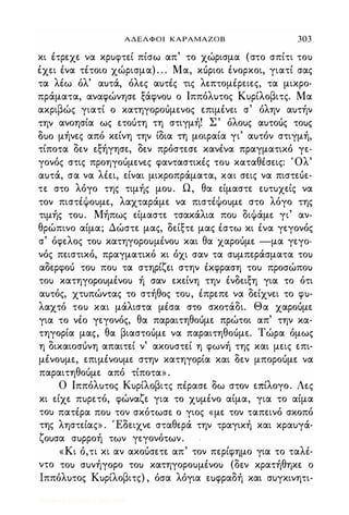ΑΔΕΛΦΟΙ ΚΑΡΑΜΑΖΟΒ 303
κι έτρεχε να κρ)φτεί πίσω απ' το χώρισμα (στο σπίτι το)
έχει ένα τέτοιο χώρισμα) . . . Μα, κόριοι ένορκοι, γιατί σας
τα λέω όλ' α)τά, όλες α)τές τις λεπτομέρειες, τα μικρο­
πράματα, αναφώνησε ξάφνο) ο Ιππόλ)τος Κ)ρίλοβιτς. Μα
ακριβώς γιατί ο κατηγοροόμενος επιμένει σ' όλην α)τήν
την ανοησία ως ετοότη τη στιγμή! Σ' όλο)ς α)τοός το)ς
δ)ο μήνες από κείνη την ίδια τη μοιραία γι' α)τόν στιγμή,
τίποτα δεν εξήγησε, δεν πρόστεσε κανένα πραγματικό γε­
γονός στις προηγοόμενες φανταστικές το) καταθέσεις: Όλ'
α)τά, σα να λέει, είναι μικροπράματα, και σεις να πιστεόε­
τε στο λόγο της τιμής μο). Ω, θα είμαστε ε)τ)χείς να
τον πιστέΦο)με, λαχταράμε να πιστέΦο)με στο λόγο της
τιμής το). Μήπως είμαστε τσακάλια πο) διΦάμε γι' αν­
θρώπινο αίμα; Δώστε μας, δείξτε μας έστω κι ένα γεγονός
σ' όφελος το) κατηγορο)μένο) και θα χαροόμε -μα γεγο­
νός πειστικό, πραγματικό κι όχι σαν τα σ)μπεράσματα το)
αδερφοό το) πο) τα στηρίζει στην έκφραση το) προσώπο)
το) κατηγορο)μένο) ή σαν εκείνη την ένδειξη για το ότι
α)τός, χτ)πώντας το στήθος το), έπρεπε να δείχνει το φ)­
λαχτό το) και μάλιστα μέσα στο σκοτάδι. Θα χαροόμε
για το νέο γεγονός, θα παραιτηθοόμε πρώτοι απ' την κα­
τηγορία μας, θα βιαστοόμε να παραιτηθοόμε. Τώρα όμως
η δικαιοσόνη απαιτεί ν' ακο)στεί η φωνή της και μεις επι­
μένο)με, επιμένο)με στην κατηγορία και δεν μποροόμε να
παραιτηθοόμε από τίποτα» .
Ο Ιππόλ)τος Κ)ρίλοβιτς πέρασε δω στον επίλογο. Λες
κι είχε π)ρετό, φώναζε για το χ)μένο αίμα, για το αίμα
το) πατέρα πο) τον σκότωσε ο γιος «με τον ταπεινό σκοπό
της ληστείας» . Έδειχνε σταθερά την τραγική και κρα)γά­
ζο)σα σ)ρροή των γεγονότων.
«Κι ό,τι κι αν ακοόσετε απ' τον περ(φημο για το ταλι­
ντο το) σ)νήγορο το) κατηγορο)μένο) (δεν κρατήθηκε ο
, Ιππόλ)τος Κ)ρίλοβιτς) , όσα λόγια εuφραδή και σ)γκινητι-
Digitized by 10uk1s, July 2009
 