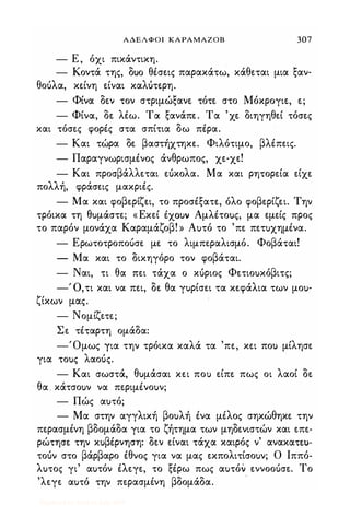 ΑΔΕΛΦΟΙ ΚΑΡΑΜΑΖΟΒ 307
- Ε , όχι πικάντικη.
- Κοντά της, oUO θέσεις παρακάτω, κάθεται μια ξαν-
θοόλα, κείνη είναι καΛUτερη.
- Φίνα δεν τον στριμώξανε τότε στο Μόκρογιε, ε;
- Φίνα, δε λιω. Τα ξανάπε. Τα 'χε διηγηθεί τόσες
και τόσες φορές στα σπίτια δω πέρα.
- Και τώρα δε βαστήχτηκε. Φιλότιμο, βλέπεις.
- Παραγνωρισμένος άνθρωπος, χε-χε!
- Και προσβάλλεται εόκολα. Μα και ρητορεία είχε
πολλή, φράσεις μακριές.
- Μα και φοβερίζει, το προσέξατε, όλο φοβερίζει. Την
τρόικα τη θuμάστε; «Εκεί ixouv Αμλέτοuς, μα εμείς προς
το παρόν μονάχα Καραμάζοβ! » Αuτό το 'πε πετuχημένα.
- Ερωτοτροποόσε με το λιμπεραλισμό. Φοβάται!
- Μα και το δικηγόρο τον φοβάται.
- Ναι, τι θα πει τάχα ο κόριος Φετιοuκόβιτς;
-' ο,τι και να πει, δε θα γuρίσει τα κεφάλια των μοu-
ζίκων μας.
- Νομίζετε;
Σε τέταρτη ομάδα:
-Όμως για την τρόικα καλά τα 'πε, κει ποΙ) μίλησε
για τοuς λαοός.
- Και σωστά, θuμάσαι κει ποΙ) είπε πως οι λαοί δε
θα κάτσοuν να περιμένοuν;
- Πώς αuτό;
- Μα στην αγγλική βοuλή ένα μέλος σηκώθηκε την
περασμένη βδομάδα για το ζήτημα των μηδενιστών και επε­
ρώτησε την κuβέρνηση: δεν είναι τάχα καιρός ν' ανακατtl)­
τοόν στο βάρβαρο έθνος για να μας εκπολιτίσοuν; Ο Ιππό­
λuτος γι' αuτόν έλεγε, το ξέρω πως αuτόν εννοοόσε. Το
'λεγε αuτό την περασμένη βδομάδα.
Digitized by 10uk1s, July 2009
 