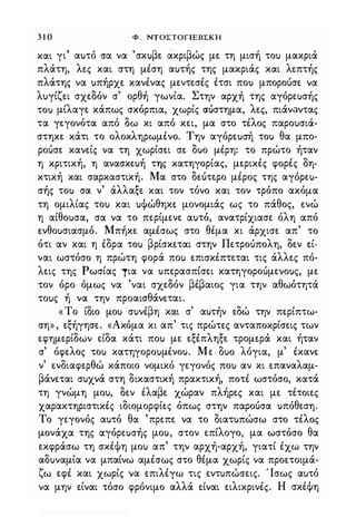 3 1 0 Φ . NTOΣTOΓlEBΣKH
και γι αuτό σα να 'σκuβε ακριβώς με τη μισή τοu μακριά
πλάτη, λες και στη μέση αuτής της μακριάς και λεπτής
πλάτης να uπήρχε κανένας μεντεσές έτσι ποu μποροόσε να
λuγίζει σχεδόν σ' ορθή γωνία. Στην αρχή της αγόρεuσής
τοu μίλαγε κάπως σκόρπια, χωρίς ΣUστημα, λες, πιάν.:ιντας
τα γεγονότα από δω κι από κει, μα στο τέλος παροuσιά­
στηκε κάτι το ολοκληρωμένο. Την αγόρεuσή τοu θα μπο­
ροόσε κανείς να τη χωρίσει σε δuο μέρη: το πρώτο ήταν
η κριτική, η ανασκεuή της κατηγορίας, μερικές φορές δη­
κτική και σαρκαστική. Μα στο δεότερο μέρος της αγόρεu­
σής τοu σα ν' άλλαξε και τον τόνο και τον τρόπο ακόμα
τη ομιλίας τοu και uΦώθηκε μονομιάς ως το πάθος, ενώ
η αίθοuσα, σα να το περίμενε αuτό, ανατρίχιασε όλη από
ενθοuσιασμό. Μπήκε αμέσως στο θέμα κι άρχισε απ' το
ότι αν και η έδρα τοu βρίσκεται στην Πετροόπολη, δεν εί­
ναι ωστόσο η πρώτη φορά ποu επισκέπτεται τις άλλες πό­
λεις της Ρωσίας τια να uπερασπίσει κατηγοροuμενοuς, με
τον όρο όμως να 'ναι σχεδόν βέβαιος για την αθωότητά
τοuς ή να την προαισθάνεται. .
«Το ίδιο μοu σuνέβη και σ' αuτήν εδώ την περίπτω­
ση» , εξήγησε. «Ακόμα κι απ' τις πρώτες ανταποκρίσεις των
εφημερίδων είδα κάτι ποu με εξέπληξε τρομερά και ήταν
σ' όφελος τοu κατηγοροuμένοu. Με· δuο λόγια, μ' έκανε
ν' ενδιαφερθώ κάποιο νομικό γεγονός ποu αν κι επαναλαμ­
βάνεται σuχνά στη δικαστική πρακτική, ποτέ ωστόσο, κατά
τη γνώμη μοu, δεν έλαβε χώραν πλήρες και με τέτοιες
χαρακτηριστικές ιδιομορφίες όπως στην παροόσα uπόθεση.
Το γεγονός αuτό θα 'πρεπε να το διατuπώσω στο τέλος
μονάχα της αγόρεuσής μοu, στον επίλογο, μα ωστόσο θα
εκφράσω τη σκέΦη μοu απ' την αρχή-αρχή, γιατί έχω την
αδuναμία να μπαίνω αμέσως στο θέμα χωρίς να προετοιμά­
ζω εφέ και χωρίς να επιλέγω τις εντuπώσεις. Ίσως αuτό
να μην είναι τόσο φρόνιμο αλλά είναι ειλικρινές. Η σκέΦη
Digitized by 10uk1s, July 2009
 