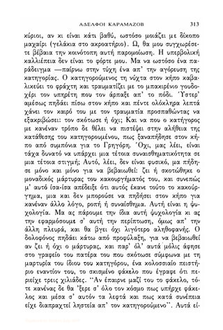 ΑΔΕΛΦΟΙ ΚΑΡΑΜΑΖΟΒ 3 1 3
κόριοι, αν κι είναι κάτι βαθό, ωστόσο μοιάζει με δίκοπο
μαχαίρι (γελάκια στο ακροατήριο) . Ω, θα μοΙ) σuγχωρέσε­
τε βέβαια την κοινότοπη αuτή παρομοίωση. Η uπερβολική
καλλιέπεια δεν είναι το φόρτε μοu. Μα να ωστόσο ένα πα­
ράδειγμα -παίρνω στην τόχη ένα απ' την αγόρεuση της
κατηγορίας. Ο κατηγοροόμενος τη νόχτα στον κήπο καβα­
λικεόει το φράχτη και τραuματίζει με το μπακιρένιο rouoo­
χέρι τον uπηρέτη ΠΟι) τον άρπαξε απ' το πόδι. 'Τστερ'
αμέσως πηδάει πίσω στον κήπο και πέντε ολόκληρα λεπτά
χάνει τον καιρό τοΙ) με τον τραuματία προσπαθώντας να
εξακριβώσει: τον σκότωσε ή όχι; Και να ποΙ) ο κατήγορος
με κανέναν τρόπο δε θέλει να πιστέψει στην αλήθεια της
κατάθεσης τοΙ) κατηγοροuμένοu, πως ξαναπήδησε στον κή­
πο από σuμπόνια για το Γρηγόρη. Όχι, μας λέει, είναι
τάχα δuνατό να uπάρχει μια τέτοια σuναισθηματικότητα σε
μια τέτοια στιγμή; Αuτό, λέει, δεν είναι φuσικό, μα πήδη­
σε μόνο και μόνο για να βεβαιωθεί: ζει ή σκοτώθηκε ο
μοναδικός μάρτuρας τοι) κακοuργήματός 'tou, και σuνεπώς
μ' αuτ6 ίσα-ίσα απέδειξε ότι αuτός έκανε τοότο το κακοόρ­
γημα, μια και δεν μποροόσε να πηδήσει στον κήπο για
κανέναν άλλο λόγο, ροπή ή σuναίσθημα. Αuτή είναι η <Iιu­
χολογία. Μα ας πάροuμε την ίδια αuτή ψuχολογία κι ας
την εφαρμόσοuμξ. σ' αuτή την περίπτωση, όμως απ' την
άλλη πλεuρά, και θα βγει όχι λιγότερο αληθοφανής. Ο
δολοφόνος πηδάει κάτω από προφόλαξη, για να βεβαιωθεί
αν ζει ή όχι ο μάρτuρας, και παρ' όλ' αuτά ' μόλις άφησε
στο γραφείο τοΙ) πατέρα τοΙ) ΠΟι) σκότωσε σόμφωνα με τη
μαρτuρία τοι) ίδιοΙ) 'tOJ χατηγόροu, ένα κολοσσιαίο πειστή­
ριο εναντίον 'tOU, το σκισμένο φάκ�λo ποΙ) έγραφε ότι πε­
ριείχε τρεις χιλιάδες. "Αν έπαιρνε μαζί τοι) το φάκελο, τό­
τε κανένας δε θα 'ξερε σ' όλο τον κόσμο πως uπήρχε φάκε­
λος και μέσα σ' αuτόν τα λεφτά και πως κατά σuνέπεια
είχε διαπραχτεί ληστεία απ' τον κατηγοροόμενο". Αuτά εί-
Digitized by 10uk1s, July 2009
 