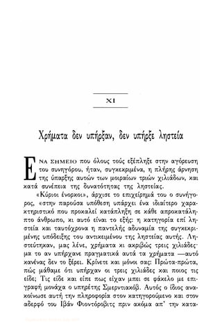 χ Ι
Χρήματα δ�ν uπήρςαν, δ�ν uπήρς� ληστ�(α
ΕΝΑ Σ Η Μ Ε Ι Ο ποu όλοuς τούς εξέπληξε στην αγόρεuση
τοu σuνηγόροu, ήταν, σuγκεκριμένα, η πλήρης άρνηση
της όπαρξης αuτών των μοιραίων τριών χιλιάδων, και
κατά ΣUνέπεια της δuνατότητας της ληστείας.
«Κόριοι ένορκοι», άρχισε το επιχείρημά τοu ο σuνήγο­
ρος, «στην παροόσα uπόθεση uπάρχει ένα ιδιαίτερο χαρα­
κτηριστικό ποu προκαλεί κατάπληξη σε κάθε απροκατάλη­
πτο άνθρωπο, κι αuτό είναι το εξής: η κατηγορία επί λη­
στεία και ταuτόχρονα η παντελής αδuναμία της ΣUγκεκpι·
μένης uπόδειξης τοu αντικειμένοu της ληστείας αuτής. Λη­
στεότηκαν, μας λένε, χρήματα κι ακριβώς τρεις χιλιάδες
μα το αν uπήρχανε πραγματικά αuτά τα χρήματα -αuτό
, δ t: ' Κ ' , Π ' ,κανενας εν το �εpει. ρινετε και μονοι σας: ρωτα-πρωτα,
πώς μάθαμε ότι uπήρχαν οι τρεις χιλιάδες και ποιος τις
είδε; Τις είδε και είπε πως είχαν μπει σε φάκελο με επι­
γραφή μονάχα ο uπηρέτης Σμερντιακόβ. Αuτός ο ίδιος ανα­
κοίνωσε αuτή την πληροφορία στον κατηγοροόμενο και στον
αδερφό τοu Ιβάν Φιοντόροβιτς πριν ακόμα απ' την κατα-
Digitized by 10uk1s, July 2009
 