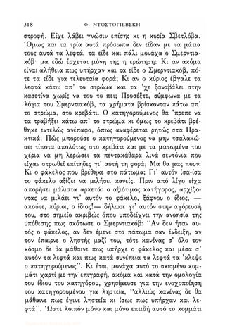 3 1 8 Φ . ΝΤΟΣΤΟΓΙΕΒΣΚΗ
στροφή. Είχε λάβει γνώσιν επίσης κι η κuρία Σβετλόβα.
,Ομως και τα τρία αuτά πρόσωπα δεν είδαν με τα μάτια
τοuς αuτά τα λεφτά, τα είδε και πάλι μονάχα ο Σμερντια­
κόβ· μα εδώ έρχεται μόνη της η ερώτηση: Κι αν ακόμα
είναι αλήθεια πως uπήρχαν και τα είδε ο Σμερντιακόβ, πό­
τε τα είδε για τελεuταία φορά; Κι αν ο κόριος έβγαλε τα
λεφτά κάτω απ' το στρώμα και τα 'χε ξαναβάλει στην
κασετίνα χωρίς να τοΙ) το πει; Προσέξτε, ΣUμφωνα με τα
λόγια τοΙ) Σμερντιακόβ, τα χρήματα βρίσκονταν κάτω απ.'
το στρώμα, στο κρεβάτι. Ο κατηγοροόμενος θα 'πρεπε να
τα τραβήξει κάτω απ' το στρώμα κι όμως το κρεβάτι βρέ­
θηκε εντελώς ανέπαφο, όπως αναφέρεται ρητώς στα Πρα­
κτικά. Πώς μποροόσε ο κατηγοροόμενος να μην τσαλακώ­
σει τίποτα απολότως στο κρεβάτι και με τα ματωμένα τοΙ)
χέρια να μη λερώσει τα πεντακάθαρα λινά σεντόνια ποΙ)
είχαν στρωθεί επίτηδες γι' αuτή τη φορά; Μα θα μας ποuν:
Κι ο φάκελος ποΙ) βρέθηκε στο πάτωμα; Γι' αuτόν ίσα-ίσα
το φάκελο αξίζει να μιλήσει κανείς. Πριν από λίγο είχα
απορήσει μάλιστα αρκετά: ο αξιότιμος κατήγορος, αρχίζο­
ντας' να μιλάει γι' αuτόν το φάκελο, ξάφνοΙ) ο ίδιος, -
ακοότε, κόριοι, ο ίδιος!- δήλωσε γι' αuτόν στην αγόρεuσή
τοu, στο σημείο ακριβώς όποΙ) uποδείχνει την ανοησία της
uπόθεσης πως σκότωσε ο Σμερντιακόβ: "Αν δεν ήταν αu­
τός ο φάκελος, αν δεν έμενε στο πάτωμα σαν ένδειξη, αν
τον έπαιρνε ο ληστής μαζί τοu, τότε κανένας σ' όλο τον
κόσμο δε θα μάθαινε πως uπήρχε ο φάκελος και μέσα σ'
αuτόν τα λεφτά και πως κατά σuνέπεια τα λεφτά τα 'κλεψε
ο κατηγοροόμενος". Κι έτσι, μονάχα αuτό το σκισμένο κομ­
μάτι χαρτί με την επιγραφή, ακόμα και κατά την ομολογία
τοΙ) ίδιοΙ) τοΙ) κατηγόροu, χρησίμεuσε για την ενοχοποίηση
τοΙ) κατηγοροuμένοu για ληστεία, "αλλιώς κανένας δε θα
μάθαινε πως έγινε ληστεία κι ίσως πως uπήρχαν και λε­
φτά". Ώστε λοιπόν μόνο και μόνο επειδή αuτό το κομμάτι
Digitized by 10uk1s, July 2009
 