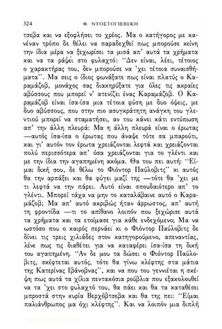 324 Φ. ΝΤΟΣΤΟΓΙΕΒΣΚΗ
τσεβα και να εξοφλήσει το χρέος. Μα ο κατήγορος με κα­
νέναν τρόπο δε θέλει να παραδεχθεί πως μποροόσε κείνη
την ίδια μέρα να ξεχωρίσει τα μισά απ' αuτά τα χρήματα
και να τα ράφiι στο φuλαχτό: "Δεν είναι, λέει, τέτοιος
ο χαρακτήρας τοu, δεν μποροόσε να 'χει τέτοια σuναισθή­
ματα" . Μα σεις ο ίδιος φωνάξατε πως είναι πλατός ο Κα­
ραμάζοβ, μονάχος σας διακηρόξατε για όλες τις άκραίες
αβuσσοuς ΠΟι) μπορεί ν' ατενίζει ένας Καραμάζοβ. Ο Κα­
ραμάζοβ είναι ίσα-ίσα μια τέτοια φόση με δuο όΦεις, με
δuο αβuσσοuς, ΠΟι) στην πιο ασuγκράτητη ανάγκη ΤΟι) γλε­
ντιοό μπορεί να σταματήσει, αν ΤΟι) κάνει κάτι εντόπωση
απ' την άλλη 'πλεuρά: Μα η άλλη πλεuρά είναι ο έρωτας
-αuτός ίσα-ίσα ο έρωτας ΠΟι) άναΦε. τότε σα μπαροότι,
και γι' αuτόν τον έρωτα χρειάζονται λεφτά και χρειάζονται
πολό περισσότερα απ' όσα χρειάζονται για το γλέντι και
με την ίδια την αγαπημένη ακόμα. Θα ΤΟι) πει αuτή: ''Εί­
μαι δική crou, δε θέλω το Φιόντορ Παόλοβιτς" κι αuτός
θα την αρπάξει και θα φόγει μαζί της -τότε · θα 'χει με
τι λεφτά να την πάρει. Αuτό είναι σποuδαιότερο απ' το
γλέντι. Μπορεί τάχα να μην το καταλάβαινε αuτό ο Καρα­
μάζοβ; Μα απ' αuτό ακριβώς ήταν άρρωστος, απ' αuτή
τη φροντίδα -τι το απίθανο λοιπόν ΠΟι) ξεχώρισε αuτά
τα χρηματα και . τα ετοίμασε για κάθε ενδεχόμενο; Μα να
ωστόσο ΠΟι) ο καιρός περνάει' κι ο Φιόντορ Παόλοβιτς δε
δίνει τις τρεις χιλιάδες στον κατηγοροόμενο, απεναντίας,
λένε πως τις διαθέτει για να καταφέρει
.
ίσα-ίσα τη δική
ΤΟι) αγαπημένη. "Αν δε μοΙ) τα δώσει ο Φιόντορ Παόλο­
βιτς, σκέφτεται αuτός, τότε θα γίνω κλέφτης στα μάτια
της Κατε.ρίνας lβάνοβνας", και να ποΙ) τοΙ) γεννιέται η σκέ­
Φη πως αuτά τα χίλια πεντακόσια ροόβλια ποΙ) εξακολοuθεί
να τα 'χει στο φuλαχτό τοu, θα πάει και θα τα καταθέσει
μπροστά στην κuρία Βερχόβτσεβα και θα της πει: "Είμαι
παλιάνθρωπος μα όχι κλέφτης". Και να λοιπόν μια διπλή
Digitized by 10uk1s, July 2009
 