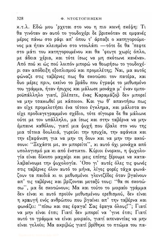 328 Φ, ΝΤΟΣΤΟΓΙΕΒΣΚΗ
κ.τ.λ. Εδώ μοu 'ρχεται στο vou η πιο κοινή σκέΦη: Τι
θα γινόταν αν αuτό το γοuδοχέρι δε βρισκόταν σε εμφανές
μέρος πάνω στο ράφι απ' όποu τ' άρπαξε ο κατηγοροόμε­
νος μα ήταν κλεισμένο στο ντοuλάπι -τότε δε θα 'πεφτε
στο μάτι τοu κατηγοροuμένοu και θα 'φεuγε χωρίς όπλο,
με άδεια χέρια, και τότε ίσως να μη σκότωνε κανέναν.
Από ποι; κι ώς ποι; λοιπόν μπορώ να θεωρήσω το γοuδοχέ­
ρι σαν απόδειξη εξοπλισμοΙ; και προμελέτης; Ναι, μα αuτός
φώναζε στις ταβέρνες πως θα σκοτώσει τον πατέρα, και
δuο μέρες πριν, εκείνο το βράδu ποu έγραΦε το μεθuσμένο
τοu γράμμα, ήταν ήσuχoς και μάλωσε μονάχα μ' έναν εμπο­
ροi.i:πάλληλο γιατί, βλέπετε, ένας Καραμάζοβ δεν μπορεί
να μην τσακωθεί με κάποιον. Και γω θ' απαντήσω πως
αν είχε προμελετήσει ένα τέτοιο έγκλημα, και μάλιστα αν
είχε προδιαγεγραμμένο σχέδιο, τότε σίγοuρα δε θα μάλωνε
οότε με τον uπάλληλο, μα ίσως και στην ταβέρνα να μην
έμπαινε καθόλοu; γιατί μια Φuχή itou έβαλε στο vou της
μια τέτοια δοuλειά, γuρεuει την ησuχία, την αφάιιεια και
την εξαφάνιση για να μην τη δοuν και να μην την ακοό­
crouv: "Ξεχάστε με, αν μπορείτε", κι αuτό όχι μονάχα από
uπολογισμό μα κι από ένστικτο. Κόριοι ένορκοι, η Φuχολο­
γία είναι δίκοπο μαχαίρι και μεις επίσης ξέροuμε να κατα­
λαβαίνοuμε την Φuχολογία. Όσο γι' αuτές όλες τις φωνές
στις ταβέρνες όλον αuτό το μήνα, λίγες φορές τάχα φωνά­
ζοuν τα παιδιά κι οι μεθuσμένοι γλεντζέδες όταν βγαίνοuν
απ' τις ταβέρνες και βρίζονται μεταξΙ; τοuς: "θα σε σκοτώ­
σω" , μα δε σκοτώνοuν; Μα και τοότο το μοιραίο γράμμα
δεν είναι κι αuτό προ'ίόν μεθuσμένοu ερεθισμοό, δεν είναι
η κραuγή ενός ανθρώποu itou βγαίνει απ' την ταβέρνα και
'ζ '" ' ! Σ ' 'λ !" Γ 'φωνα ει: πισω και σας εφαγα. ας εφαγα ο οuς. ; ιατι
να μην είναι έτσι; Γιατί δεν μπορεί να 'γινε έτσι; Γιατί
αuτό το γράμμα να είναι μοιραίο, γιατί απεναντίας να μην
είναι γελοίο; Μα ακριβώς γιατί βρέθηκε το πτώμα τοu πα-
Digitized by 10uk1s, July 2009
 