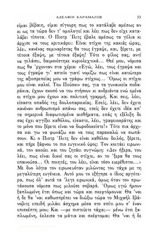 ΑΔΕΛΦΟΙ ΚΑΡΑΜΑΖΟΒ 33
ε.ίμαι βΙβαιη, ε.ίμαι σίγο)ρη πως το κατάλαβε. αμΙσως αν
κι ως τα τώρα δε.ν τ' ομολογε.ί και λΙε.ι πως δε.ν ε.ίχε. κατα­
λάβε.ι τίποτα. Ο Πιοτρ Ίλιτς Ιβαλε. αμΙσως τα γιλια κι
άρχισε. να το)ς κριτικάρε.ι: Είναι στίχοι της κακιάς ώρας,
λΙε.ι, κανΙνας σε.μιναρίστας θα το)ς ΙγραΦε., και, ξΙΡε.τε., με.
τΙτοια ΙξαΦη, με. τΙτοια ΙξαΦη! Τότε. ο φίλος σας, αντί
να γε.λάσε.ι, δαιμονίστηκε. κ)ριολε.χτικά. . . Θε.Ι μο), νόμισα
πως θα 'ρχονταν στα χΙρια: «Εγώ, λΙε.ι, το)ς ΙγραΦα και
το)ς ΙγραΦα γι' αστε.ίο γιατί νομίζω πως ε.ίναι κατώτε.ρο
της αξιοπρε.πε.ίας μο) να γράφω στίχο)ς. . . Όμως οι στίχοι
μο) ε.ίναι καλοί. Το) Π06σκιν σας, για τα γ)ναικε.ία ποδα­
ράκια, Ιχο)ν σκοπό να το) στήσο)ν κι ανδριάντα ε.νώ ε.μένα
οι στίχοι μο) έχο)ν και πολιτική γραμμή. Και σε.ις, λέε.ι,
ε.ίσαστε. οπαδός της δο)λοπαροικίας. Εσε.ίς, λέε.ι, δε.ν έχε.τε.
κανέναν ανθρωπισμό απάνω σας, ε.σε.ίς δε.ν έχε.τε. ιδέα απ'
τα σημε.ρινά διαφωτισμένα αισθήματα, ε.σάς η ε.ξέλιξη δε.
σας έχε.ι αγγίξε.ι καθόλο), ε.ίσαστε., λέε.ι, γραφε.ιοκράτης και
το μόνο πο) ξέρε.τε. ε.ίναι να δωροδοκε.ίστε.! » Τότε. πια άρχι­
σα και γω να φωνάζω και να το)ς παρακαλώ να σωπά­
σο)ν. Κι ο Πιοτρ Ίλιτς δε.ν ε.ίναι καθόλο) δε.ιλός, ξΙρε.τε.,
και πήρε. ξάφνο) το πιο ε.uγε.νικό 6φος: Τον κοιτάε.ι ε.ιρωνι­
κά, τον ακ06ε.ι και το) ζητάε.ι σ)γνώμη: «Δε.ν ήξε.ρα, το)
λέε.ι, πως ε.ίναι δικοί σας οι στίχοι, αν το 'ξε.ρα θα το)ς
ε.παινo�σα. . . Οι ποιητές, το) λέε.ι, ε.ίναι τόσο ε.)ε.ρέθιστοι. . . »
Με. δ)ο λόγια τον ε.ιρωνε.uόταν μιλώντας το) τάχα με. τη
με.γαλότε.ρη ε.)γένε.ια. Α)τό μο) το ε.ξήγησε. ο ίδιος αργότε.­
ρα, πως όλ' α)τά τα 'λε.γε. ε.ιρωνικά, όμως όταν τον πρω­
τάκο)σα νόμισα πως μιλ06σε. σοβαρά. Όμως ε.γώ ήμο)ν
ξαπλωμένη έτσι όπως και τώρα και σκε.φτόμο)να: Θα 'ναι
ή δε. θα 'ναι καθωσπρέπε.ι να διώξω τώρα το Μιχαήλ lβά­
νοβιτς ε.πε.ιδή μιλάε.ι άσχημα μέσα στο σπίτι μο) σ' έναν
ε.πισκέπτη μο); Και -με. πιστε.6ε.τε. τάχα;- μένω έτσι ξα­
πλωμένη, έκλε.ισα τα μάτια και σκέφτομαι: Θα 'ναι ή δε.
Digitized by 10uk1s, July 2009
 