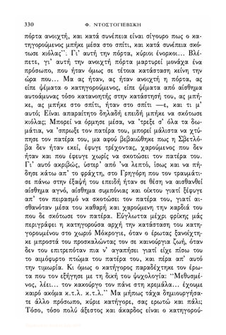330 Φ. NTOΣTOΓlEBΣKH
πόρτα ανοιχτή, και κατά συνέπε.ια ε.ίναι σίγουρο πως ο κα­
τηγοροίιμε.νος μπήκε. μέσα στο σπίτι, και κατά συνέπε.ια σκό­
τωσε. κιόλας"; Γι' αυτή την πόρτα, κίιριοι ένορκοι. . . Βλέ­
πε.ΤΕ., γι' αuτή την ανοιχτή πόρτα μαρτuρει μονάχα ένα
πρόσωπο, που ήταν όμως σε. τέτοια κατάσταση κε.ίνη την
ώρα που. . . Μα ας ήταν, ας ήταν ανοιχτή η πόρτα, ας
ε.ίπε. ψέματα ο κατηγοροίιμε.νος, ε.ίπε. ψέματα από αίσθημα
αυτοάμυνας τόσο κατανοητής στην κατάστησή του, ας μπή­
κε., ας μπήκε. στο σπίτι, ήταν στο σπίτι -ε., και τι μ'
αυτό; Είναι απαραίτητο δηλαδή ε.πε.ιδή μπήκε. να σκότωσε.
κιόλας; Μπορε.ί να όρμησε. μέσα, να 'τρε.ξε. σ' όλα τα δω­
μάτια, να 'σπρωξε. τον πατέρα του, μπορε.ί μάλιστα να χτίι­
πησε. τον πατέρα του, μα αφοίι βε.βαιώθηκε. πως η Σβε.τλόc
βα δε.ν ήταν ε.κε.ί, έφυγε. τρέχοντας, χαροίιμε.νος που δε.ν
ήταν και που έφε.υγε. χωρίς να σκοτώσε.ι τον πατέρα του.
Γ ' , β ' ,
, " λ " ,ι αυτο ακρι ως, υστε.ρ απο να ε.πτο, ισως και να πη-
δησε. κάτω απ' το φράχτη, στο Γρηγόρη που τον τραυμάτι­
σε. πάνω στην έξαψή του ε.πε.ιδή ήταν σε. θέση να αισθανθε.ί
αίσθημα αγνό, αίσθημα συμπόνιας και οίκτου γιατί ξέφυγε.
απ' τον πε.ιρασμό να σκοτώσε.ι τον πατέρα του, γιατί αι­
σθανόταν μέσα του καθαρή και χαροίιμε.νη την καρδιά του
που δε. σκότωσε. τον πατέρα. Είιγλωττα μέχρι φρίκης μάς
πε.ριγράφε.ι η κατηγοροίισα αρχή την κατάσταση του κατη­
γορουμένου στο χωριό Μόκρογιε., όταν ο έρωτας ξανοίχτη­
κε. μπροστά του προσκαλώντας τον σε. καινοίιργια ζωή, όταν
δε.ν του ε.πιτρε.πόταν πια ν' αγαπήσε.ι γιατί ε.ίχε. πίσω του
το αιμόφυρτο πτώμα του πατέρα του, και πέρα απ' αυτό
την τιμωρία. Κι όμως ο κατήγορος παραδέχτηκε. τον έρω­
τα που τον ε.ξήγησε. με. τη δική του Ψυχολογία: "Με.θυσμέ­
νος, λέε.ι. . . τον κακοίιργο τον πάνε. στη κρε.μάλα. . . έχουμε.
καιρό ακόμα κ.τ.λ. κ.τ.λ." Μα μήπως τάχα δημιουργήσα­
τε. άλλο πρόσωπο, κίιριε. κατήγορε., σας φωτώ και πάλι;
Τόσο, τόσο πoΛU άξε.στος και άκαρδος ε.ίναι ο κατηγοροίι-
Digitized by 10uk1s, July 2009
 