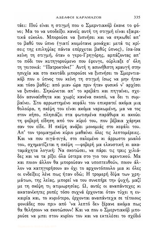 ΑΔΕΛΦΟΙ ΚΑΡΑΜΑΖΟΒ 3 3 5
τάει: Πού είναι η στιγμή πο) ο Σμερντιακόβ Ικανε το φό­
νο; Μα το να )ποδείξει κανείς α)τή τη στιγμή είναι εξαιρε­
τικά εύκολο. Μπορούσε να ξ)πνήσει και να σηκωθεί απ'
το βαθύ το) ύπνο (γιατί κοιμότανε μονάχα: μετά τις κρί­
σεις της επιληΦίας πάντα επΙρχεται βαθύς ύπνος) , ίσα-ίσα
κείνη τη στιγμή, όταν ο γερο-Γρηγόρης, αρπάζοντας απ'
το πόδι τον κατηγορούμενο πο) Ιφε)γε, ούρλιαξε σ' όλη
τη γειτονιά: "Πατροκτόνε!" Α)τή η ασ)νήθιστη κρα)γή στην
ησ)χία και στο σκοτάδι μπορούσε να ξ)πνήσει το Σμερντια­
κόβ πο) ο ύπνος το) κείνη τη στιγμή ίσως να μην ήταν
και τόσο βαθύς: από μιαν ώρα πριν ήταν φ)σικό ν' αρχίσει
να ξ)πνάει. Σηκώνεται απ' το κρεβάτι και πηγαίνει, σχε­
δόν ασ)ναίσθητα και χωρίς κανΙνα σκοπό, να δει τι σ)μ­
βαίνει. Στο αρρωστημΙνο κεφάλι το) επικρατεί ακόμα μιcx
θολούρα, η σκΙΦη το) είναι ακόμα ναρκωμΙνη, μα να τος
στον κήπο, πλησιάζει στα φωτισμΙνα παράθ)ρα κι ακούει
τη φοβερή είδηση από τον κύριό το), πο) βΙβαια χάρηκε
σαν τον είδε. Η σκΙΦη ανάβει μονομιάς στο κεφάλι το).
Απ' τον τρομαγμΙνο κύριο μαθαίνει όλες τις λεπτομΙρειες.
Και να πο) σιγά-σιγά, στο σαλεμΙνο κι άρρωστο μ)αλό
το), σχηματίζεται η σκΙΦη -φοβερή μα ελκ)στική κι ακα­
ταμάχητα λογική: Να σκοτώσει, να πάρει τις τρεις χιλιά­
δες και να τα ρίξει όλα ύστερα στο γιο το) αφεντικού. Μα
και ποιον άλλον θα μπορούσαν να )ποπτε)θούν, ποιον άλ­
λον να κατηγορήσο)ν αν όχι το αρχοντόπο)λο μια κι όλες
οι ενδείξεις λΙνε πως ήταν εδώ; Η τρομερή δίΦα των χρη­
μάτων, της λείας, μπορεί να το) σ)νεπήρε την Φ)χή, μαζί
με τη σκΙΦη τη ατιμωρησίας. Ω, α)τΙς οι αναπάντεχες κι
ακατανίκητες ροπΙς τόσο σ)χνά Ιρχονται όταν τύχει η ε)­
καιρία και, το κ)ριότερο, Ιρχονται αναπάντεχα σε τΙτοιο)ς
φονιάδες πο) πριν από 'να λεπτό δεν ξΙρανε ακόμα πως
θα θελήσο)ν να σκοτώσο)ν! Και να πο) ο Σμερντιακόβ μπο­
ρούσε να μπει στο) κ)ρίο) το) και να εκτεΗσει το σχΙδιό
Digitized by 10uk1s, July 2009
 