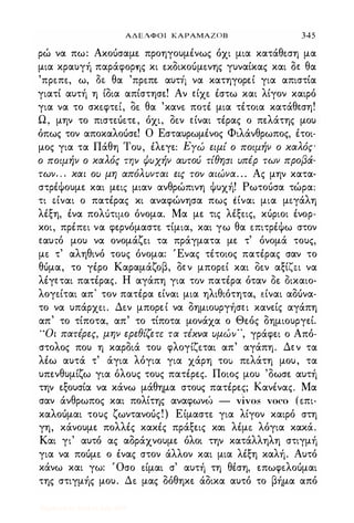 ΑΔΕΛΦΟΙ ΚΑΡΑΜΑΖΟΒ 345
ρώ να πω: Ακοόσαμε- προηγουμένως όχι μια κατάθε-ση μα
μια κραυγή παράφΟΡ'ης κι αδικοόμε-νης γυναίκας και δε- θα
'πρε-πε-, ω, οε- θα 'πρε-πε- αυττl να κατηγορε-ί για απιστία
γιατί αυτή η ίδια απίστησε! Αν ε-ίχε- έστω και λίγον καιρό
για να το σκε-φτε-ι, οε- θα 'κανε- ποτέ μια τέτοια κατάθε-ση!
Ω, μην το πισπόε-τε, όχι, δε-ν ε-ίναι τέρας ο πελάτης μου
όπως τον αποκαλοόσε! Ο Εσταυρωμένος Φιλάνθρωπος, έτοι­
μος για τα Πάθη Του, έλεγε: ΕΥώ ειμί ο ποψήιι ο χαλός'
ο ποψήιι ο χαλός Τψ ψυχ-ήιι αυτού τίθησι υπέρ τωιι προβά­
τωιι. . . χαι ου μη απόλυιιται εις τοιι αιώιια. . . Ας μην κατα­
στρέψουμε και μεις μιαν ανθρώπινη ψυχή! Ρωτοόσα τώρα:
τι ε.ίναι ο πατέρας κι αναφώνησα πως ιίναι μια με.γάλη
λέξη, ένα πολ6τιμο όνομα. Μα με τις λέξε-ις, κόριοι ένορ­
κοι, πρέπε-ι να φερνόμαστε- τίμια, και γω θα ε-πιτρέψω στον
ε-αυ,ό μου να ονομάζε-ι τα πράγματα με τ' όνομά τους,
με- τ' αληθινό τους όνομα: Ένας τέτοιος πατέρας σαν το
θόμα, το γέρο Καραμάζοβ, δε-ν μπορε-ί και οε-ν αξίζε.ι να
λέγε-ται πατέρας. Η αγάπη για τον πατέρα όταν Οε. Οικαιο­
λογε-ίται απ' τον πατέρα είναι μια ηλιθιότητα, είναι αδόνα­
το να υπάρχε-ι. Δε-ν μπορε-ί να δημιουργήσε-ι κανείς αγάπη
απ' το τίποτα, απ' το τίποτα μονάχα ο Θε.ός δημιουργεί.
" Οι πατέρες, μηιι ερεθίζετε τα τέχιια υμώιι" , γράφει ο Από­
στολος που η καρδιά του φλογίζε-ται απ' αγάπη. Δε-ν τα
λέω αυτά τ' άγια λόγια για χάρη τοu πε-λάτη μου, τα
υπενθυμίζω για όλους τους πατέρες. Ποιος μου 'δωσε αυτή
την εξουσία να κάνω μάθημα στους πατέρες; Κανένας. Μα
σαν άνθρωπος και πολίτης αναφωνώ - vivos voco (ε-πι­
καλοόμαι τους ζωντανοός!) Είμασπ για λίγον καιρό στη
γη, κάνουμε πολλές κακές πράξεις και λέμε- λόγια κακά.
Και γι' αυτό ας αδράχνουμε όλοι την κατάλληλη στιγμή
για να ποόμε- ο ένας στον άλλον και μια λέξη καλή. Αυτό
κάνω και γω: 'Οσο ε-ίμαι σ' αυτή τη θέση, επωφε-λοόμαι
της στιγμής μου. Δε- μας δόθηκε άδικα αυτό το βήμα από
Digitized by 10uk1s, July 2009
 