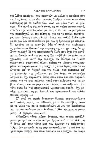 ΑΔΕΛΦΟΙ ΚΑΡΑΜΑΖΟΒ 347
της λιξης πατέρας, που απαιτούν να μείνει ο πατέρας μου
πατέρας έστω κι αν είναι σωστός όλεθρος, έστω κι αν είναι
κακούργος με τα παιδιά τΌυ, μόνο και μόνο γιατί με γέν­
νησε. Μα αυτή η σημασία είναι, ας το πούμε μυστικιστική,
που δεν την καταλαβαίνω με το μυαλό μου μα μπορώ να
την παραδεχτώ με την πίστη ή, για να το πούμε σωστότε­
ρα, πιστεύοντας στους άλλους, όπως και πολλά άλλα πρά­
ματα που δεν καταλαβαίνω μα που η θρησκεία με προστά­
ζει ωστόσο να τα πιστέΦω. Μα σ' αυτή την περίπτωση
ας μείνει αυτό έξω απ' την περιοχή της πραγματικής ζωής.
Στην περιοχή δε της πραγματικής ζωής που έχει όχι μονά­
χα τα δικαιώματά της μα κι η ίδια επιβάλλει μεγάλες υπο­
χρεώσεις -σ' αυτή την περιοχή, αν θέλουμε να 'μαστε
ουμανιστές, χριστιανοί τέλος, πρέπει να είμαστε υποχρεω­
μένοι να παραδεχόμαστε μονάχα τις πεποιθήσεις που δικαι­
ώνονται απ' τη λογική και την πείρα, που περάσανε απ'
το χωνευτήρι της ανάλυσης, με δυο λόγια να ενεργούμε
λογικά κι όχι παράλογα όπως στον ύπνο και στο παραλή­
ρημα, για να μην κάνουμε κακό στον άνθρωπο για να μη
βασανίσουμε και να μην καταστρέΦουμε τον άνθρωπο. Και
τότε αυτό θα 'ναι πραγματικά χριστιανική πράξη, όχι μο­
νάχα μυστικιστική μα λογική και πραγματικά πια φιλάν­
θρωπη πράξη! . . . »
Σ' αυτό το σημείο ξέσπασαν δυνατά χειροκροτήματα
από πολλές μεριές της αίθουσας μα ο Φετιουκόβιτς έκανε
με τα χέρια του σα να παρακαλούσε να μην τον διακόπτουν
και να τον αφήσουν να τελειώσει. Όλοι ησυχάσανε μονο­
μιάς. Ο ρήτορας συνέχισε:
«Νομίζετε τάχα, κύριοι ένορκοι, πως τέτοια ΠFοβλή­
ματα μπορεί να μένουν απαρατήρητα απ' τα παιδιά μας
ή έστω απ' τους νέους μας που άρχισαν να σκέφτονται;
Όχι, δεν μπορούν κι ας μην απαιτούμε απ' αυτά ένα συ­
γκρατημό σκέΦης που είναι αδύνατο να υπάρχει. Το θέαμα
Digitized by 10uk1s, July 2009
 