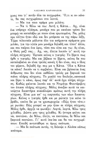 ΑΔΕΛΦΟΙ ΚΑΡΑΜΑΖΟΒ 35
χυσις που γι' αυτήν όλα τα συγχωράνε. Ό ,τι κι αν κάνε­
τε, θα σας συγχωρέσουν στο λεπτό.
- Μα για ποιο πράμα μου μιλάτε;
- Να τι θέλω να πω: Αυτή η Κάτια. . . Αχ, είναι
ένα υπέροχο πλάσμα, μονάχα που με κανέναν τρόπο δεν
μπορώ να καταλάβω με ποιον είναι ερωτευμένη. Να, μόλις
προ ολίγου ήταν εδώ και δεν μπόρεσα να της πάρω λέξη.
Τώρα τελευταία μάλιστα όλο για ασήμαντα πράματα μου
μιλάει, για την υγεία μου μονάχα δηλαδή και τίποτ' άλλο,
και σου παίρνει ένα όφος, τόσο που είπα και γω: Ας είναι,
ο Θεός μαζί σας. . . Αχ, ναι, έλεγα λοιπόν γι' αυτή την
πλήρη σόγχυση: Έφτασε κείνος ο γιατρός: Το ξέρετε πως
ήρθε ο γιατρός; Μα και βέβαια το ξέρετε, κείνος δα που
καταλαβαίνει αν είναι τρελός κανείς ή δεν είναι, σεις ο ίδιος
τον φέρατε, δηλαδή όχι σεις μα η Κάτια. Όλα η Κάτια
τα κάνει! Λοιπόν να τι συμβαίνει. Είναι και βρίσκεται ένας
άνθρωπος που δεν είναι καθόλου τρελός μα ξαφνικά τον
πιάνει πλήρης σόγχυσις. Το μυαλό του δουλεόει,κανονικά
και ξέρει' τι κάνει, όμως παρ' όλ' αυτά έχει πλήρη σόγχυ­
ση. Καθώς φαίνεται λοιπόν και το Ντιμήτρι Φιοντόροβιτς
τον έπιασε πλήρης σόγχυσις. Μόλις άνοιξαν αυτά τα και­
νοόργια δικαστήρια ανακάλυΦαν αμέσως αυτή την πλήρη
σόγχυση. Είναι μια απ' ης ευεργεσίες των νέων δικαστη­
ρίων. Κείνος ο γιατρός ήρθε και με ρώταγε για κείνο το
βράδυ, εκείνο δα με τα χρυσωρυχείά: «Πώς ήταν τότε; »
με ρωτάει: Πώς μπορεί να μην ήταν σε πλήρη σόγχυση;
Μόλις ήρθε, άρχιζε να φωνάζει: Λεφτά, λεφτά, θέλω τρεις
χιλιάδες. Δώστε μου τρεις χιλιάδες. Κι όστερα φεόγει και
να, σκοτώνει. Δε θέλω, έλεγε, να σκοτώσω, δ.ε θέλω και
ξαφνικά σκοτώνει. Γι' αυτό ίσα-ίσα και θα τον συγχωρέ­
σουν: Επειδή αντιστάθηκε κι όμως σκότωσε.
- - Μα δε σκότωσε αυτός, τη διέκοΦε ο Αλιόσα κάπως
απότομα.
Digitized by 10uk1s, July 2009
 