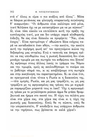352 Φ . ΝΤΟΣΤΟΓΙΕΒΣΚΗ
στά σ' όλους κι είμαι ο πιο ανάξιος από όλους". Μέσα
σε δάκρυα μετάνοιας και φλογερής σπαρακτικής συγκίνησης
θ' αναφωνήσει: "Οι άνθρωποι είναι καλότεροι από μένα,
γιατί θελήσανε όχι να με καταστρέΦουν μα να με σώσουν!"
Ω, είναι τόσο εόκολο να επιτελέσετε αυτή την πράξη της
ευσπλαχνίας γιατί, μια και δεν υπάρχει καμιά αληθοφανής
ένδειξη, θα σας είναι ΔUσΚOλO να προφέρετε: "Ναι, είναι
ένοχος" . Είναι προτιμότερο ν' αθωώσετε δέκα ενόχους πα­
ρά να καταδικάσετε έναν αθώο, -την ακοότε, την ακοότε
αυτή την περίφημη φωνή απ' τον προηγοόμενο αιώνα της
δοξασμένης μας ιστορίας; Εγώ ο ταπεινός και άσημος πρέ­
πει να σας υπενθυμίσω πως η ρωσικτ} δικαιοσόνη δεν είναι
μονάχα τιμωρία μα και σωτηρία του ανθρώπου που ξέπεσε!
Ας αφήσουμε στους άλλους λαοός το γράμμα τοιι Νόμου
και την τιμωρία, εμείς ας ακολουθήσουμε το πνεόμα και
το βαθότερο νόημά του, κι ας αποβλέΦουμε στη σωτηρία
και στην αναγέννηση του παραστρατημένου_ Κι αν είναι έτσι,
αν πραγματικά είναι τέτοια η Ρωσία κι η δικαιοσόνη της,
-τότε εμπρός, Ρωσία, και μη μας τρομάζετε, ω, μη μας
τρομάζετε με τις αφηνιασμένες σας τρόικες πο; με σιχαμά­
ρα παραμερίζουν μπροστά τους οι λαοί! ' Οχι η αφηνιασμέ­
νη τρόικα μα το μεγαλόπρεπο ροόσικο άρμα θα φτάσει θριαμ­
βευτικά και ήρεμα στο σκοπό του. Η τόχη του πελάτη μου
είναι στα χέρια σας, στα χέρια σας είναι κι η τόχη της
ρωσικής μας δικαιοσόνης. Εσείς θα τη σώσετε, εσείς θα
την υπερασπιστείτε, θ' αποδείξετε πως υπάρχουν άνθρωποι
να την τηρήσουν, πως βρίσκεται σε καλά χέρια! »
Digitized by 10uk1s, July 2009
 