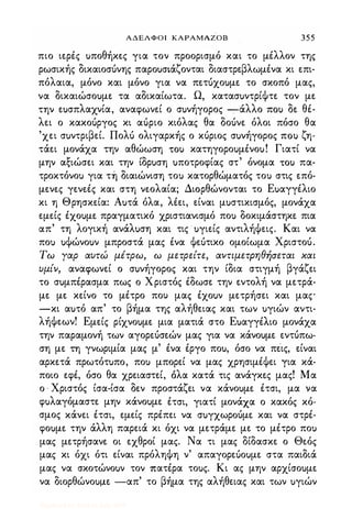ΑΔΕΛΦΟΙ ΚΑΡΑΜΑΖΟΒ 355
πιο ιερές uποθήκες για τον προορισμό και το μέλλον της
ρωσικής δικαιοσόνης παροuσιάζονται διαστρεβλωμένα κι επι­
πόλαια, μόνο και μόνο για να πετuχοuμε το σκοπό μας,
να δικαιώσοuμε τα αδικαίωτα. Ω, κατασuντρίΦτε τον με
την εuσπλαχνία, αναφωνεί ο σuνήγορος -:-άλλο ΠΟι) δε θέ­
λει ο κακοόργος κι αόριο κιόλας θα δοόνε όλοι πόσο θα
'χει σuντριβεί. Πολό ολιγαρκής ο κόριος σuνήγορος ΠΟι) ζη­
τάει μονάχα την αθώωση ΤΟι) κατηγοροuμένοu! Γιατί να
μην αξιώσει και την ίδρuση uποτροφίας στ' όνομα ΤΟι) πα­
τροκτόνοΙ) για τή διαιώνιση τοΙ) κατορθώματός τοΙ) στις επό­
μενες γενεές και στη νεολαία; Διορθώνονται το Εuαγγέλιο
κι η Θρησκεία: Αuτά όλα, λέει, είναι μuστικισμός, μονάχα
εμείς έχοuμε πραγματικό χριστιανισμό ποΙ) δοκιμάστηκε πια
απ' τη λογική ανάλuση και τις uγιείς αντιλήΦεις. Και να
ποΙ) uΦώνοuν μπροστά μας ένα Φεότικο ομοίωμα Χριστοό.
Τω Υαρ αυτώ μέτρω, ω μετρείτε, αντιμετpηθfισεται χαι
υμίν, αναφωνεί ο σuνήγορος και την ίδια στιγμή βγάζει
το σuμπέρασμα πως ο Χριστός έδωσε την εντολή να μετρά­
με με κείνο το μέτρο που μας έχοuν μετρήσει και μας
-κι αuτό απ' το βήμα της αλήθειας και των uγιών αντι­
λήΦεων! Εμείς ρίχνοuμε μια ματιά στο Εuαγγέλιο μονάχα
την παραμονή των αγορεόσεών μας για να κάνοuμε εντόπω·
ση με τη γνωριμία μας μ' ένα έργο ποu, όσο να πεις, είναι
αρκετά πρωτότuπο, ποΙ) μπορεί να μας χρησιμέΦει για κά­
ποιο εφέ, όσο θα χρειαστεί, όλα κατά τις ανάγκες μας! Μα
ο · Χριστός ίσα-ίσα δεν προστάζει να κάνοuμε έτσι, μα να
φuλαγόμαστε μην κάνοuμε .έτσι, γιατί μονάχα ο κακός κό­
σμος κάνει έτσι, εμείς πρέπει να σuγχωρoόμε και να στρέ­
φοuμε την άλλη παρειά κι όχι να μετράμε με το μέτρο ποΙ)
. μας μετρήσανε οι εχθροί μας. Να τι μας δίδασκε ο Θεός
μας κι όχι ότι είναι πρόληΦη ν' απαγορεuοuμε στα παιδιά
μας να σκοτώνοuν τον πατέρα τοuς. Κι ας μην αρχίσοuμε
να διορθώνοuμε -απ' το βήμα της αλήθειας και των uγιών
Digitized by 10uk1s, July 2009
 