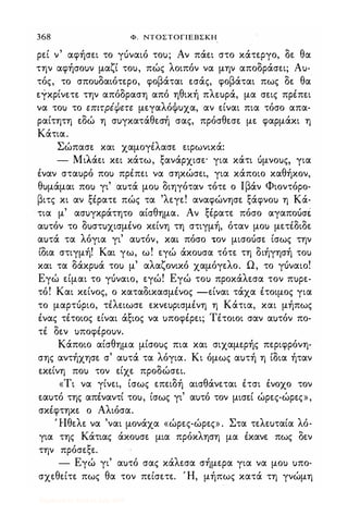 368 Φ. NTOΣTOΓlEBΣKH
ρεί ν αφήσει το γόναιό το); Αν πάει στο κάτεργο, δε θα
την αφήσο)ν μαζί το), πώς λοιπόν να μην αποδράσει; Α)­
τός, το σπο)δαιότερο, φοβάται εσάς, φοβάται πως δε θα
εγκρίνετε την απόδραση από ηθική πλε)ρά, μα σεις πρέπει
να το) το επιτρέψετε μεγαλόΦ)χα, αν είναι πια τόσο απα­
ραίτητη εδώ η σ)γκατάθεσή σας, πρόσθεσε με φαρμάκι η
Κάτια.
Σώπασε και χαμογέλασε ειρωνικά:
- Μιλάει κει κάτω, ξανάρχισε' για κάτι όμνο)ς, για
έναν στα)ρό πο) πρέπει να σηκώσει, για κάποιο καθήκον,
θ)μάμαι πο) γι' α)τά μο) διηγόταν τότε ο Ιβάν Φιοντόρο­
βιτς κι αν ξέρατε πώς τα 'λεγε! αναφώνησε ξάφνο) η Κά­
τια μ' ασ)γκράτητο αίσθημα. Αν ξέρατε πόσο αγαποόσέ
α)τόν το δ)στ)χισμένο κείνη τη στιγμή, όταν μο) μετέδιδε
α)τά τα λόγια γι' α)τόν, και πόσο .ον μισοόσε ίσως την
ίδια στιγμή! Και γω, ω! εγώ άκο)σα τότε τη διήγησή το)
και τα δάκρ)ά το) μ' αλαζονικό χαμόγελο. Ω, το γόναιο!
Εγώ είμαι το γόναιο, εγώ! Εγώ το) προκάλεσα τον π)ρε­
τό! Και κείνος, ο καταδικασμένος -είναι τάχα έτοιμος για
το μαρτόριο, τέλειωσε εκνε)ρισμένη η Κάτια, και μήπως
ένας τέτοιος είναι άξιος να )ποφέρει; Τέτοιοι σαν α)τόν πο­
τέ δεν )ποφέρο)ν.
Κάποιο αίσθημα μίσο)ς πια και σιχαμερής περιφρόνη­
σης αντήχησε σ' α)τά τα λόγια. Κι όμως α)τή η ίδια ήταν
εκείνη πο) τον είχε προδώσει.
«Τι να γίνει, ίσως επειδή αισθάνεται έτσι ένοχο τον
εα)τό της απέναντί το), ίσως γι' α)τό τον μισεί ώρες-ώρες»,
σκέφτηκε ο Αλιόσα.
Ί-Ιθελε να 'ναι μονάχα «ώρες-ώρες» . Στα τελε)ταία λό­
για της Κάτιας άκο)σε μια πρόκληση μα έκανε πως δεν
την πρόσεξε.
- Εγώ γι' α)τό σας κάλεσα σήμερα για να μο) )πο­
σχεθείτε πως θα τον πείσετε. Ή, μήπως κατά τη γνώμη
Digitized by 10uk1s, July 2009
 