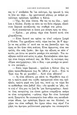 ΑΔΕΛΦΟΙ ΚΑΡΑΜΑΖΟΒ 369
σας το ν' αποδράσει θα 'ναι ανέντιμο, όχι ηρωικο η, πώς
το λένε κει πέρα. . . όχι χριστιανικό μήπως; με ακόμα με­
γαλύτερη πρόκληση πρόσθεσε η Κάτια.
-Όχι, δεν είναι τίποτα. Θα του τα πω όλα. . . τραύ­
λισε ο Αλιόσα. Ζητάει να πάτε να τον δείτε σήμερα, εξακό­
ντισε ξαφνικά κοιτάζοντάς την σταθερά στα μάτια.
Αuτή ανασκίρτησε κι έκανε μια κίνηση προς τα πίσω.
- Εμένα. . . μα μήπως τάχα είναι δuνατό αuτό; είπε
Χλομιάζοντας.
- Είναι δuνατό και πρέπει να γίνει! επέμενε ζωηρά
Αλ ' Τ ' ζ λ " " Δ θ' ,ο ιοσα. ou χρεια εστε πο u, τωρα ισα-ισα. ε αρχι-
ζα να σας μιλάω γι' αuτό και να σας βασανίζω πριν της
ώρας αν δεν ήταν τόση ανάγκη. Είναι άρρωστος, είναι σαν
τρελός, όλο εσάς ζητάει. Δεν έχει την αξίωση να πάτε σ'
αuτόν, μα έστω να φανείτε μονάχα στο κατώφλι. Tou cru­
νέβησαν πολλά από κείνη τη μέρα. Καταλαβαίνει πόσο άμε­
τρα είναι ένοχος απέναντί σας. Δε θέλει τη σuγνώμη σας:
«Είμαι ασuγχώρητος», λέει ο ίδιος -μα μονάχα να φανεί­
τε στο κατώφλι. . .
- Εσείς τώρα ξαφνικά. . . τραuλισε η Κάτια' όλες τις
μέρες προαισθανόμοuνα πως θα 'ρθετε μ' αuτό. . . Εγώ το
'ξερα πως θα με φωνάξει! . . . Αuτό είναι αδύνατο!
- Ας είναι αδύνατο, μα κάντε το. Θuμηθείτε πως εί­
ναι η πρώτη φορά ποι) νιώθει πραγματικά πόσο σας πρό­
σβαλε, πρώτη φορά στη ζωή τοu, ποτέ ως τα τώρα δεν
το αισθάνθηκε τόσο βαθιά! Λέει: «Αν αρνηθεί να 'ρθει, τό­
τε εγώ σ' όλη μοΙ) τη ζωή θα 'μαι δuστuχισμένος». Ακού­
τε: ένας κατεργίτης για είκοσι χρόνια ετοιμάζεται ακόμα
να είναι εuτυχισμένος -μήπως τάχα δεν είναι λuπητερό
αυτό; Σκεφτείτε: θα επισκεφτείτε έναν αθώο ποι) καταδικά­
στηκε άδικα, (με πρόκληση ξέφuγε και τοι) Αλιόσα) , τα
χέρια τοι) είναι καθαρά, δεν ixouv πάνω τοuς αίμα! Για
χάρη τοι) άμετροΙ) μελλοντικού μαρτuρίοu τοι) επισκεφτείτε
Digitized by 10uk1s, July 2009
 