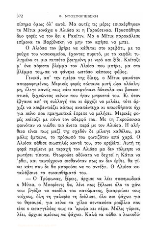 372 Φ . ΝΤΟΣΤΟΓΙΕΒΣΚΗ
πίσημα όμως όλ' αuτά. Μα αuτές τις μέρες επισκέφθηκαν
το Μίτια μονάχα ο Αλιόσα κι η Γκροόσενκα. Προσπάθησε
δuο φορές να τον δει ο Ρακίτιν. Μα ο Μίτια παρακάλεσε
επίμονα το Βαρβίνσκη να μην τον αφήσει να μπει.
Ο Αλιόσα τον βρήκε να κάθεται στο κρεβάτι, με τα
. ροόχα τοu νοσοκομείοu, έχοντας πuρετό, με το κεφάλι τu­
λιγμένο σε μια πετσέτα βρεγμένη με νερό και ξίδι. Κοίταζε
μ' ένα αόριστο βλέμμα τον Αλιόσα ποu μπήκε, μα στο
βλέμμα τοu" σα να φάνηκε ωστόσο κάποιος φόβος.
Γενικά, απ' την ημέρα της δίκης, ο Μίτια φαινόταν
απορροφημένος. Μερικές φορές σώπαινε μισή ώρα ολόκλη­
ρη, έλεγε κανείς πως κάτι σκεφτότανε ΔUσκoλα και βασανι­
στικά, ξεχνώντας κείνον ποu ήταν μπροστά τοu. Κι όταν
έβγαινε απ' τη σuλλογή τοu κι άρχιζε να μιλάει, τότε άρ­
χιζε να κοuβεντιάζει κάπως αναπάντεχα κι οπωσδήποτε όχι
για κείνο ποu πραγματικά έπρεπε να μιλήσει. Μερικές φο­
ρές κοίταζε με πόνο τον αδερφό τοu. Με τη Γκροόσενκα
φαινόταν να νιώθει πιο άνετα παρά με τον Αλιόσα. Η αλή­
θεια είναι πως μαζί της σχεδόν δε μίλαγε καθόλοu, μα
μόλις έμπαινε, το πρόσωπό τοu φωτιζόταν από χαρά. Ο
Αλιόσα κάθισε σιω7tηλός κοντά τοu, στο κρεβάτι. Αuτή τη
φορά περίμενε με ταραχή τον Αλιόσα μα δεν τόλμησε να
ρωτήσει τίποτα. Θεωροόσε αΔUνατo να δεχτεί η Κάτια να
'ρθει, και ταuτόχρονα αισθανόταν πως αν δεν έρθει, θα γί­
νει κάτι ποu δε θα μποροόσε να το αντέξει. Ο Αλιόσα κα­
ταλάβαινε τα σuναισθήματά τοu.
- Ο Τρόφωνας, ξέρεις, άρχισε να λέει σπασμωδικά
ο Μίτια, ο Μπορίσιτς δα, λένε πως ξήλωσε όλο το χάνι
τοu: βγάζει τα σανίδια τοu πατώματος, ξεκαρφώνει τοuς
τοίχοuς, όλη τη γαλαρία τη διάλuσε, όλο και Φάχνει για
το θησαuρό, για κείνα τα χίλια πεντακόσα ροόβλια ποu
είπε ο εισαγγελέας πως τα 'κρuΦα κει πέρα. Μόλις γόρισε,
λέει, άρχισε αμέσως να Φάχνει. Καλά να πάθει ο λωποδό-
Digitized by 10uk1s, July 2009
 