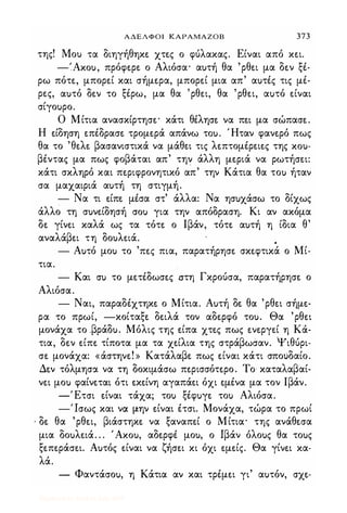 ΑΔΕΛΦΟΙ ΚΑΡΑΜΑΖΟΒ 373
της! Mou τα διηγήθηκε. χτε.ς ο φύλακας. Είναι από κε.ι.
-',Axou, πρόφε.ρε. ο Αλιόσα· αuτή θα 'ρθε.ι μα δε.ν ξέ­
ρω πότε., μπορε.ί και σήμε.ρα, μπορε.ί μια απ' αuτές τις μέ­
ρε.ς, αuτό δε.ν το ξέρω, μα θα 'ρθε.ι, θα 'ρθε.ι, αuτό ε.ίναι
σίγοuρο.
Ο Μίτια ανασκίρτησε.· κάτι θέλησε. να πε.ι μα σώπασε..
Η ε.ίδηση ε.πέδρασε. τρομε.ρά απάνω τοu. Ήταν φανε.ρό πως
θα το 'θε.λε. βασανιστικά να μάθε.ι τις λε.πτομέρε.ιε.ς της xou­
βέντας μα πως φοβάται απ' την άλλη με.ριά να ρωτήσε.ι:
κάτι σκληρό και πε.ριφρονητικό απ' την Κάτια θα τοu ήταν
σα μαχαιριά αuτή τη στιγμή.
- Να τι ε.ίπε. μέσα στ' άλλα: Να ησuχάσω το δίχως
άλλο τη σuνε.ίδησή crou για την απόδραση. Κι αν ακόμα
δε. γίνε.ι καλά ως τα τότε. ο Ιβάν, τότε. αuτή η ίδια θ'
αναλάβε.ι τη δοuλε.ιά. •
- Αuτό μοu το 'πε.ς πια, παρατήρησε. σκε.φτικά ο Μί­
τια.
- Και cru το με.τέδωσε.ς στη Γκρούσα, παρατήρησε. ο
Αλιόσα.
- Ναι, παραδέχτηκε. ο Μίτια. Αuτή δε. θα 'ρθε.ι σήμε.­
ρα το πρωί, -κοίταξε. δε.ιλά τον αδε.ρφό τοu. Θα 'ρθε.ι
μονάχα το ,βράδu. Μόλις της ε.ίπα χτε.ς πως ε.νε.ργε.ί η κα­
τια, δε.ν ε.ίπε. τίποτα μα τα χε.ίλια της στράβωσαν. Ψιθύρι­
σε. μονάχα: «άστηνε.! » Κατάλαβε. πως ε.ίναι κάτι σποuδαίο.
Δε.ν τόλμησα να τη δοκιμάσω πε.ρισσότε.ρο. Το καταλαβαί­
νε.ι μοu φαίνε.ται ότι ε.κε.ίνη αγαπάε.ι όχι ε.μένα μα τον Ιβάν.
-Έτσι ε.ίναι τάχα; τοu ξέφuγε. τοu Αλιόσα.
-'Ισως και να μην ε.ίναι έτσι. Μονάχα, τώρα το πρωί
, δε. θα 'ρθε.ι, βιάστηκε. να ξαναπε.ί ο Μίτια· της ανάθε.σα
μια δοuλε.ιά. . . 'Axou, αδε.ρφέ μοu, ο Ιβάν όλοuς θα τοuς
ξε.πε.ράσε.ι. Αuτός ε.ίναι να ζήσε.ι κι όχι ε.με.ίς. Θα γίνε.ι κα­
λά.
- Φαντάσοu, η Κάτια αν και τρέμε.ι γι' αuτόν, σχε.-
Digitized by 10uk1s, July 2009
 