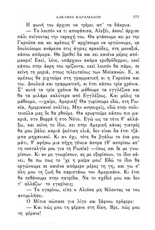 ΑΔΕΛΦΟΙ ΚΑΡΑΜΑΖΟΒ 377
Η φωνή ΤΟι) άρχισε. να τρέμε.ι απ τα δάχρuα.
- Το λοιπόν να τι αποφάσισα, Αλε.ξέι, άχοu! άρχισε.
πάλι πνίγοντας την ταραχή τοu. Θα φτάσοuμε. κε.ι με. την
Γκροόσα και κε.ι αμέσως θ' αρχίσοuμε. να οργώνοuμε., ν,α
δοuλε.Uοuμε. ανάμε.σα στις άγριε.ς αρκοόδε.ς, στη μοναξιά,
κάποΙ) απόμε.ρα. Θα βρε.θε.ί δα και κε.ι κανένα μέρος από­
μακρο! Εκε.ί, λένε., uπάρχοuν ακόμα ε.ρuθρόδε.ρμοι, ε.κε.ί
κάποΙ) στην άκρη τοι) ορίζοντα, ε.κε.ί λοιπόν θα πάμε., σε.
κε.ίνη τη με.ριά, στοuς τε.λε.uταίοuς των Μο·ίκανών. Ε, κι
αμέσως θα ριχτοόμε. στη γραμματική κι η Γκροόσα και
γω. Δοuλε.ιά και γραμματική, κι έτσι κάποΙ) τρία χρόνια.
Σ ' αuτά τα τρία χρόνια θα μάθοuμε. τα ε.γγλέζικα και
θα τα μιλάμε. καλότε.ρα από Εγγλέζοuς. Και μόλις τα
μάθοuμε., -χαίρε., Αμε.ρική! Θα γuρίσοuμε. ε.δώ, στη Ρω­
σία, Αμε.ρικανοί πολίτε.ς. Μην ανησuχε.ίς, ε.δώ στην πολι­
τε.ιοόλα μας δε. θα ρθοόμε.. Θα χρuφτοUμε. κάποΙ) πιο μα­
κριά, στο Βορρά ή στο Νότο. Εγώ ως τα τότε. θ' αλλά­
ξω, και κε.ίνη το ίδιο, κε.ι στην Αμε.ρική κάνας γιατρός
θα μοΙ) βάλε.ι καμιά Φε.ότικη ε.λιά, δε.ν ε.ίναι δα έτσι τζά·
μπα μηχανικοί. Κι αν όχι, τότε. θα βγάλω το ένα μοΙ)
μάτι, θ' αφήσω μια πήχη γένε.ια άσπρα (θ' ασπρίσω απ'
τη νοσταλγία μοΙ) για τη Ρωσία) -ίσως και δε. με. γνω­
ρίσοuν. Κι αν με. γνωρίσοuν, ας με. ε.ξορίσοuν, το ίδιο κά­
νε.ι, θα πω πως το 'χε. η μοίρα μοu! Εδώ το ίδιο θα
οργώνοuμε. σε. κανένα απόμε.ρο μέρος τη γη, και γω σ'
όλη μοΙ) τη ζωή θα παριστάνω τον Αμε.ρικάνο. Κι έτσι
θα πε.θάνοuμε. στην πατρίδα. Να το σχέδιό μοΙ) και δε.ν
τ' αλλάζω· το ε.γκρίνε.ις;
- Το ε.γκρίνω, ε.ίπε. ο Αλιόσα μη θέλοντας να τοΙ)
αντιμιλήσε.ι.
Ο Μίτια σώπασε. για λίγο και ξάφνοΙ) πρόφε.ρε.:
- Και πώς μοΙ) τη φέρανε. στη δίκη. Βρε., πώς μοΙ)
τη φέρανε.!
Digitized by 10uk1s, July 2009
 