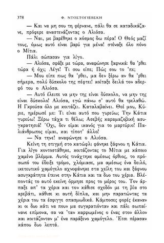 378 Φ . ΝΤΟΣΤΟΓΙΕΒΣΚΗ
- Και να μη σοΙ) τη φέρνανε, πάλι θα σε καταδικάζα­
νε, πρόφερε αναστενάζοντας ο Αλιόσα.
- Ναι, με βαρέθηκε ο κόσμος δω πέρα! Ο Θεός μαζί
τοuς, όμως αuτό είναι βαρό για μένα! στέναξε όλο πόνο
ο Μίτια.
Πάλι σώπασαν για λίγο.
- Αλιόσα, σφάξε με τώρα, αναφώνησε ξαφνικά: θα 'ρθει
τώρα ή όχι; Λέγε! Τι σοΙ) είπε; Πώς σοΙ) το 'πε;
- Mou είπε πως θα 'ρθει, μα δεν ξέρω αν θα 'ρθει
σήμερα, πολό OUσκολο της πέφτει! κοίταξε δειλά τον αδερ­
φό τοι) ο Αλιόσα.
- Αuτό έλειπε να μην της είναι OUσκολο, να μην της
είναι OUσκολο! Αλιόσα, εγώ πάνω σ' αuτό θα τρελαθώ.
Η Γκροόσα όλο με κοιτάζει. Καταλαβαίνει. Θεέ μοu, Ku­
ριε, ημέρωσέ με: Τι είναι αuτό ποι) γuρεuω; Την Κάτια
γuρεuω! Ξέρω τάχα τι θέλω; Ασεβής καραμαζοβική cxcru­
γκρατησιά! Όχι, δεν είμαι ικανός για το μαρτόριο! Πα­
λιάνθρωπος είμαι, και τίποτ' άλλο!
- Να τηνε! αναφώνησε ο Αλιόσα.
Κείνη τη στιγμή στο κατώφλι φάνηκε ξάφνοΙ) η Κάτια.
Για λίγο κοντοστάθηκε, κοιτάζοντας το Μίτια με κάποιο
χαμένο βλέμμα. Αuτός τινάχτηκε αμέσως όρθιος, το πρό­
σωπό τοι) έδε.ιξε τρόμο, χλόμιασε, μα αμέσως ένα δειλό,
ικεπuτικό χαμόγελο αχνοφάνηκε στα χείλη τοι) και ξάφνοΙ)
ασuγκράτητα έτεινε στην Κάτια και τα ouo τοι) χέρια. Βλέ­
ποντάς το αuτό εκείνη όρμησε προς το μέρος τοu. Τον άρ­
παξε απ' τα χέρια και τον κάθισε σχεδόν με. τη βία στο
κρεβάτι, κάθισε. κι αuτή δίπλα, και μην παρατώντας τα
χέρια τοι) τα έσφιγγε σπασμωδικά. Κάμποσες φορές έκαναν
κι οι ouo κάτι να ποuν μα σuγκρατιόνταν και πάλι σωπαί­
νανε επίμονα, σα να 'ταν καρφωμένος ο ένας στον άλλον
και κοιτάζονταν μ' ένα παράξενο χαμόγελο. Έτσι πέρασαν
κάποΙ) ouo λεπτά.
Digitized by 10uk1s, July 2009
 