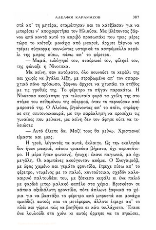 ΑΔΕΛΦΟ ΚΑΡΑΜΑΖΟΒ 387
στά απ τη μητέρα, σταμάτησαν και το κατέβασαν για να
μπορέσει ν' αποχαιρετήσει τον Ηλιουσα. Μα βλέποντας ξάφ­
νο) από κοντά α)τό το ακριβό προσωπάκι πο) τρεις μέρες
τώρα το κοίταζε μονάχα από μακριά, άρχισε ξάφνο) να
τρέμει συγκορμη κο)νώντας )στερικά το ασπρόμαλλο κεφά­
λι της μπρος πίσω, πάνω απ' το φέρετρο.
- Μαμά, ε)λόγησέ τον, σταυρωσέ τον, φίλησέ τον,
της φώναξε η Νίνοτσκα.
Μα κείνη, σαν α)τόματο, όλο κο)νουσε το κεφάλι της
και χωρίς να βγάλει λέξη, με στραβωμένο απ' τον σπαρα­
χτικό πόνο πρόσωπο, ξάφνο) άρχισε να χτ)πάει το στήθος
με τις γροθιές της. Το φέρετρο το πήγαν παρακάτω. Η
Νίνοτσκα ακουμπησε για τελε)ταία φορά τα χείλη της στο
στόμα το) πεθαμένο) της αδερφου, όταν το περνουσαν από
μπροστά της. Ο Αλιόσα, βγαίνοντας απ' το σπίτι, στράφη­
κε στη σ