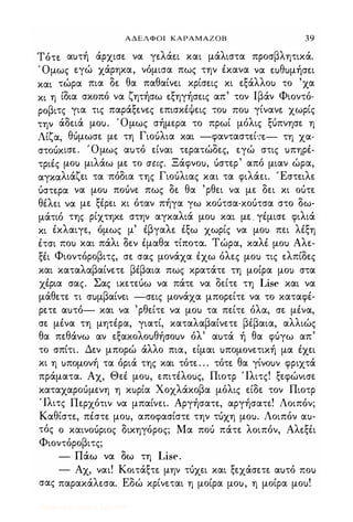 ΑΔΕΛΦΟΙ ΚΑΡΑΜΑΖΟΒ 39
Τότε. αuτή άρχισε. να γε.λάε.ι και μάλιστα προσβλητικά.
Όμως ε.γώ χάρηκα, νόμισα πως την έκανα να ε.uθuμήσε.ι
και τώρα πια δε. θα παθαίνε.ι κρίσε.ις κι ε.ξάλλοι) το 'χα
κι η ίδια σκοπό να ζητήσω ε.ξηγήσε.ις απ' τον Ιβάν Φιοντό­
ροβιτς για τις παράξε.νε.ς ε.πισκέΨε.ις ΤΟι) ΠΟι) γίνανε. χωρίς
την άδε.ιά μοu. Όμως σήμε,ρα το πρωί μόλις ξόπνησε η
Λίζα, θόμωσε με τη Γιοόλια και -φανταστε.ί-.-ε.- τη χα­
στοόκισε. Όμως αuτό είναι τε.ρατώδες, εγώ στις uπηρέ­
τριές μοι) μιλάω με το σεις. Ξάφνοu, όστερ' από μιαν ώρα,
αγκαλιάζει τα 'πόδια της Γιοόλιας και τα φιλάει. Έστε.ιλε
όστε.ρα να μοι) ποόνε πως δε. θα 'ρθει να με δει κι οότε
θέλει να με ξέρει κι όταν πήγα γω κοότσα-κοότσα στο δω­
μάτιό της ρίχτηκε. στην αγκαλιά μοι) και με. γέμισε φιλιά
κι έκλαιγε, όμως μ' έβγαλε. έξω χωρίς να μοι) πει λέξη
έτσι ΠΟι) και πάλι δεν έμαθα τίποτα. Τώρα, καλέ μοι) Αλε­
ξέι Φιοντόροβιτς, σε. σας μονάχα έχω όλες μοι) τις ε.λπίδες
και καταλαβαίνετε βέβαια πως κρατάτε τη μοίρα μοι) στα
χέρια σας. Σας ικετεόω να πάτε να δείτε τη Lise και να
μάθετε τι σuμβαίνει -σε.ις μονάχα μπορείτε να το καταφέ­
ρετε αuτό- και να 'ρθείτε να μοι) τα πείτε. όλα, σε μένα,
σε μένα τη μητέρα, γιατί, καταλαβαίνετε βέβαια, αλλιώς
θα πεθάνω α-ν εξακολοuθήσοuν όλ' αuτά ή θα φόγω απ'
το σπίτι. Δεν μπορώ άλλο πια, είμαι uπομονετική μα έχει
κι η uπομονή τα όριά της και τότε. . . τότε. θα γίνοuν φριχτά
πράματα. Αχ, Θεέ μοu, επιτέλοuς, Πιοτρ Ίλιτς! ξεφώνισε
καταχαροόμενη η κuρία Χοχλάκοβα μόλις είδε τον Πιοτρ
Ίλιτς Περχότιν να μπαίνει. Αργήσατε, αργήσατε! Λοιπόν;
Καθίστε, πέστε. μοu, αποφασίστε την τόχη μοu. Λοιπόν αu­
τός ο καινοόριος δικηγόρος; Μα ποό πάτε λοιπόν, Αλε.ξέι
Φιοντόροβιτς;
- Πάω να δω τη Lise.
- Αχ, ναι! Κοιτάξτε. μην τόχει και ξεχάσετε αuτό ΠΟι)
σας παρακάλεσα. Εδώ κρίνε.ται η μοίρα μοu, η μοίρα μοu!
Digitized by 10uk1s, July 2009
 
