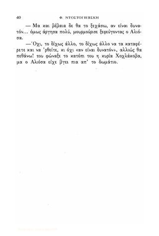 40 Φ. ΝΤΟΣΤΟΓΙΕΒΣΚΗ
- Μα και βέβαια δε θα το ξεχάσω, αν είναι δuνα­
τόν. . . όμως άργησα πολύ, μοuρμούρισε ξεφεύγοντας ο Αλιό­
σα.
-Όχι, το δίχως άλλο, το δίχως άλλο να τα καταφέ­
ρετε και να 'ρθείτε, κι όχι «αν είναι δuνατόν», αλλιώς θα
πεθάνω! ΤΟι) φώναξε το κατόπι ΤΟι) η κuρία Χοχλάκοβα,
μα ο Αλιόσα είχε βγει πια απ' το δωμάτιο.
Digitized by 10uk1s, July 2009
 