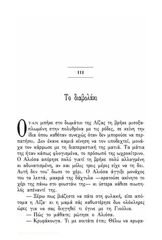 πΙ
Το διαβολάκι
ΟΤΑΝ μπήκε στο δωμάτιο της Λίζας τη βρήκε μισοξα­
πλωμένη στην πολuθρόνα με τις ρόδες, σε κείνη την
ίδια όποΙ) καθόταν σuνεχώς όταν δεν μπορούσε να περ­
πατήσει. Δεν έκανε καμιά κίνηση να τον uποδεχτεί, μονά­
χα τον κάρφωσε με τη διαπεραστική της ματιά. Τα μάτια
της ήταν κάπως φλογισμένα, το πρόσωπό της ωχροκίτρινο..
Ο Αλιόσα απόρησε πολύ γιατί τη βρήκε πολύ αλλαγμένη
κι αδuνατισμένη, αν και μόλις τρεις μέρες είχε να τη δει.
Αuτή δεν τοu' δωσε το χέρι. Ο Αλιόσα άγγιξε μονάχος
τοι) τα λεπτά, μακριά της δάχτuλα -κρατούσε ακίνητο το
χέρι της πάνω στο φοuστάνι της- κι ύστερα κάθισε σιωπη­
λός απέναντί της.
- Ξέρω πως βιάζεστε να πάτε στη φuλακή, είπε από­
τομα η Λίζα' κι η μαμά σάς καθuστέρησε ouo ολόκληρες
ώρες για να σας διηγηθεί τι έγινε με τη Γιούλια.
- Πώς το μάθατε; ρώτησε ο Αλιόσα.
- Κρuφάκοuγα. Τι με κοιτάτε έτσι; Θέλω να κρuφα-
Digitized by 10uk1s, July 2009
 