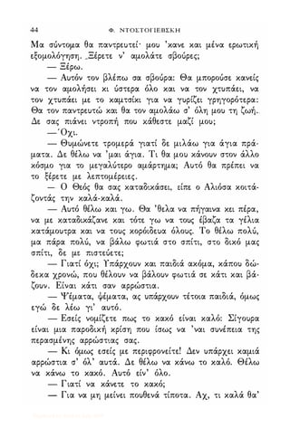 44 Φ. NTOΣTOΓlEBΣKH
Μα σ6ντομα θα παντρεuτε.ί· μου 'κανε. και μένα ε.ρωτική
ε.ξομολόγηση. _Ξέρε.τε. ν' αμολάτε. σβο6ρε.ς;
- Ξέρω.
- Αυτόν τον βλέπω σα σβο6ρα: Θα μπορο6σε. κανε.ίς
να τον αμολήσε.ι κι 6στε.ρα όλο και να τον χτυπάε.ι, να
τον χτυπάε.ι με. το καμτσίκι για να γυρίζε.ι γρηγορότε.ρα:
Θα τον παντρε.υτώ και θα τον αμολάω σ' όλη μου τη ζωή.
Δε. σας πιάνε.ι ντροπή που κάθε.στε. μαζί μου;
-'Οχι.
- Θυμώνε.τε. τρομε.ρά γιατί δε. μιλάω για άγια πρά-
ματα. Δε. θέλω να 'μαι άγια. Τι θα μου κάνουν στον άλλο
κόσμο για το με.γαλ6τε.ρο αμάρτημα; Αυτό θα πρέπε.ι να
το ξέρε.τε. με. λε.πτομέρε.ιε.ς.
- Ο Θε.ός θα σας καταδικάσε.ι, ε.ίπε. ο Αλιόσα κοιτά­
ζοντάς την καλά-καλά.
- Αυτό θέλω και γω. Θα 'θε.λα να πήγαινα κε.ι πέρα,
να με. καταδικάζανε. και τότε. γω να τους έβαζα τα γέλια
κατάμουτρα και να τους κορόιδε.υα όλους. Το θέλω πολ6,
μα πάρα πολ6, να βάλω φωτιά στο σπίτι, στΟ δικό μας
σπίτι, δε. με. πιστε.6ε.τε.;
- Γιατί όχι; Υπάρχουν και παιδιά ακόμα, κάπου δώ­
δε.κα χρονώ, που θέλουν να βάλουν φωτιά σε. κάτι και βά­
ζουν. Είναι κάτι σαν αρρώστια.
- Ψέματα, ψέματα, ας υπάρχουν τέτοια παιδιά, όμως
ε.γώ δε. λέω γι' αυτό.
- Εσε.ίς νομίζε.τε. πως το κακό ε.ίναι καλό: Σίγουρα
ε.ίναι μια παροδική κρίση που ίσως να 'ναι συνέπε.ια της
πε.ρασμένης αρρώστιας σας.
- Κι όμως ε.σε.ίς με. πε.ριφρονε.ίτε.! Δε.ν υπάρχε.ι καμιά
αρρώστια σ' όλ' αυτά. Δε. θέλω να κάνω το καλό. Θέλω
να κάνω το κακό. Αυτό ε.ίν' όλο.
- Γιατί να κάνε.τε. το κακό;
- Για να μη με.ίνε.ι πουθε.νά τίποτα. Αχ, τι καλά θα'
Digitized by 10uk1s, July 2009
 