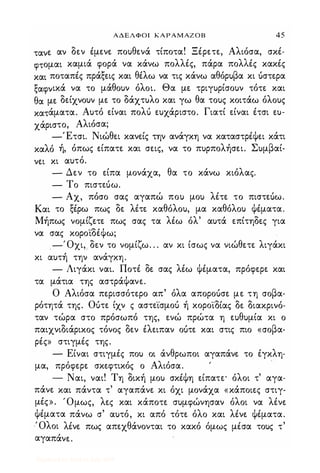 ΑΔΕΛΦΟΙ ΚΑΡΑΜΑΖΟΒ 45
τανε αν δεν έμενε πουθενά τίποτα! Ξέρετε, Αλιόσα, σκέ­
φτομαι καμιά φορά να κάνω πολλές, πάρα πολλές κακές
και ποταπές πράξεις και θέλω να τις κάνω αθόρυβα κι uστερα
ξαφνικά να το μάθουν όλοι. Θα με τριγυρίσουν τότε και
θα με δείχνουν με το δάχτυλο και γω θα τους κοιτάω όλους
κατάματα. Αυτό είναι πολΙ; ευχάριστο. Γιατί είναι έτσι ευ­
χάριστο, Αλιόσα;
-Έτσι. Νιώθει κανείς την ανάγκη να καταστρέψει κάτι
καλό ή, όπως είπατε και σεις, να το πυρπολήσει. Συμβαί­
νει κι αυτό.
- Δεν το είπα μονάχα, θα το κάνω κιόλας.
- Το πιστεUω.
- Αχ, πόσο σας αγαπώ που μου λέτε το πιστεUω.
Και το ξέρω πως δε λέτε καθόλου, μα καθόλου ψέματα.
Μήπως νομίζετε πως σας τα λέω όλ' αυτά επίτηδες για
να σας κοροϊδέψω;
-Όχι, δεν το νομίζω. . . αν κι ίσως να νιώθετε λιγάκι
κι αυτή την ανάγκη.
- Λιγάκι ναι. Ποτέ δε σας λέω ψέματα, πρόφερε και
τα μάτια της αστράΨανε.
Ο Αλιόσα περισσότερο απ' όλα αποροuσε με τη σοβα­
ρότητά της. Οuτε ίχν ς αστε·ίσμοΙ; ή κορο'ίδίας δε διακρινό­
ταν τώρα στο πρόσωπό της, ενώ πρώτα η ευθυμία κι ο
παιχνιδιάρικος τόνος δεν έλειπαν οuτε και στις πιο «σοβα­
ρές» στιγμές της.
- Είναι στιγμές που οι άνθρωποι αγαπάνε το έγκλη­
μα, πρόφερε σκεφτικός ο Αλιόσα.
- Ναι, ναι! Τη δική μου σκέψη είπατε· όλοι τ' αγα­
πάνε και πάντα τ' αγαπάνε κι όχι μονάχα «κάποιες στιγ­
μές». Όμως, λες και κάποτε συμφώνησαν όλοι να λένε
ψέματα πάνω σ' αυτό, κι από τότε όλο και λένε ψέματα.
Όλοι λένε πως απεχθάνονται το κακό όμως μέσα τους τ'
αγαπάνε.
Digitized by 10uk1s, July 2009
 