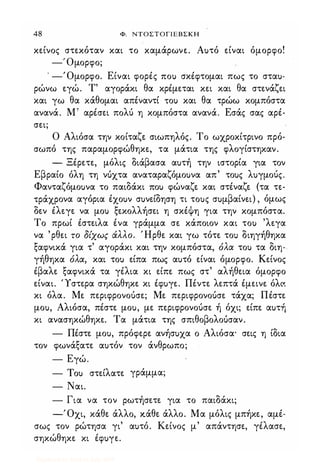 48 Φ. ΝΤΟΣΤΟΓΙΕΒΣΚΗ
κείνος στεκόταν και το καμάρωνε. Αuτό είναι όμορφο!
--.:.'Ομορφο;
. -Όμορφο. Είναι φορές ΠΟι) σκέφτομαι πως το σταu­
ρώνω εγώ. Τ' αγοράκι θα κρέμεται κει και θα στενάζει
και γω θα κάθομαι απέναντί ΤΟι) και θα τρώω κομπόστα
ανανά. Μ' αρέσει πολύ η κομπόστα ανανά. Εσάς σας αρέ­
σει;
Ο Αλιόσα την κοίταζε σιωπηλός. Το ωχροκίτρινο πρό­
σωπό της παραμορφώθηκε, τα μάτια της φλογίστηκαν.
- Ξέρετε, μόλις διάβασα αuτή την ιστορία για τον
Εβραίο όλη τη νόχτα αναταραζόμοuνα απ' τοuς λuγμοός.
Φανταζόμοuνα το παιδάκι ΠΟι) φώναζε και στέναζε (τα τε­
τράχρονα αγόρια έχοuν σuνείδηση τι τοuς σuμβαίνει) , όμως
δεν έλεγε να μοΙ) ξεκολλήσει η σκέψη για την κομπόστα.
Το πρωί έστειλα ένα γράμμα σε κάποιον και τοΙ) 'λεγα
να 'ρθει το δίχως άλλο. Ήρθε και γω τότε το) διηγήθηκα
ξαφνικά για τ' αγοράκι και την κομπόστα, όλα τοΙ) τα διη­
γήθηκα όλα, και τοΙ) είπα πως αuτό είναι όμορφο. Κείνος
έβαλε ξαφνικά τα γέλια κι είπε πως στ' αλήθεια όμορφο
είναι. Ύστερα σηκώθηκε κι έφuγε. Πέντε λεπτά έμεινε όλC'.
κι όλα. Με περιφρονοόσε; Με περιφρονοόσε τάχα; Πέστε
μοu, Αλιόσα, πέστε μοu, με περιφρονοόσε ή όχι; είπε αuτή
κι ανασηκώθηκε. Τα μάτια της σπιθοβολοόσαν.
- Πέστε μοu, πρόφερε ανήσuχα ο Αλιόσα' σεις η ίδια
τον φωνάξατε αuτόν τον άνθρωπο;
- Εγώ.
- Tou στείλατε γράμμα;
- Ναι.
- Για να τον ρωτήσετε για το παιδάκι;
-Όχι, κάθε άλλο, κάθε άλλο. Μα μόλις μπήκε, αμέ-
σως τον ρώτησα γι' αuτό. Κείνος μ' απάντησε, γέλασε,
σηκώθηκε κι έφuγε.
Digitized by 10uk1s, July 2009
 
