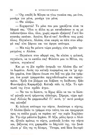 50 Φ. ΝΤΟΣΤΟΓΙΕΒΣΚΗ
-' Οχι επειδή δε θέλησα να γίνω γυναίκα σας, μα έτσι,
μονάχα για μένα, μονάχα για μένα;
- Θα κλάψω.
- Ευχαριστώ! Το μόνο που μου χρειάζεται είναι τα
δάκρυά σας. Όλοι οι άλλοι ας με καταδικάσουν κι ας με
ποδοπατήσουν όλοι, όλοι, χωρίς χαμ.ιάν εξαίρεση! Γιατί δεν
αγαπάω κανέναν. Ακούτε; Κα-νέ-ναν! Αντίθετα τους μισώ
όλους. Πηγαίνετε, Αλιόσα, είναι καιρός να πάτε στον αδερ­
φό σας! είπε ξάφνου και τον άφησε απότομα.
- Μα πώς θα μείνετε τώρα μονάχη; είπε σχεδόν τρο­
μαγμένος ο Αλιόσα.
- Πηγαίνετε στον αδερφό σας, θα κλείσει η φυλακή,
πηγαίνετε, να το καπέλο σας! Φιλείστε μου το Μίτια, πη­
γαίνετε, πηγαίνετε!
Και με τη βία σχεδόν έσπρωξε τον Αλιόσα έξω απ
το δωμάτιο. Αυτός την κοίταζε πικραμένος και τα 'χε σχε­
δόν χαμένα, όταν ξάφνου ένιωσε στο δεξί του χέρι ένα γράμ­
μα, ένα μικρό γραμματάκι σφιχτοδιπλωμένο και σφραγι­
σμένο. Έριξε ένα βλέμμα και διάβασε τη διεύθυνση: Ιβάν
Φιοντόροβιτς Καραμάζοβ. Κοίταξε πάλι τη Λίζα. Το πρό­
σωπό της έγινε σχεδόν άγριο.
- Να του το δώσετε, το δίχως άλλο να του το δώσε­
τε! φώναξε αυτή τρέμοντας ολόκληρη. Σήμερα, τώρα αμέ­
σως! Αλλιώς θα φαρμακωθώ! Γι' αυτό, γι' αυτό μονάχα
σας φώναξα!
Κι έκλεισε απότομα την πόρτα. Ακούστηκε ο σύρτης.
Ο Αλιόσα έβαλε το γράμμα στην τσέπη του και προχώρησε
προς τη σκάλα χωρίς να περάσει απ' την κυρία Χοχλάκο­
βα. Την είχε μάλιστα ξεχάσει. Η Λίζα, μόλις έφυγε ο Αλιό­
σα, έβγαλε αμέσως το σύρτη, μισάνοιξε λιγάκι την πόρτα
και, βάζοντας στη χαραμάδα το δάχτυλό της, την ξανά­
κλεισε μ' όλη της τη δύναμη. Ύστερα, από δέκα δεuτερό-
Digitized by 10uk1s, July 2009
 