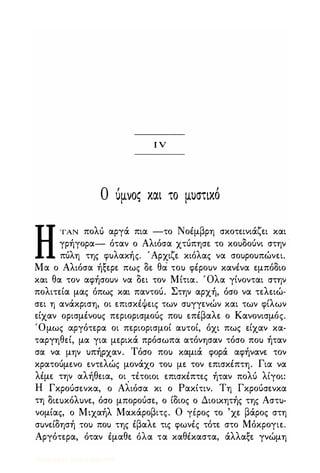 ι ν
Ο όμνος και το μυστικό
ΗΤΑΝ πολ6 αργά πια -το Νοέμβρη σκοτεινιάζει και
γρήγορα- όταν ο Αλιόσα χτύπησε το κουδούνι στην
πύλη της φυλακής. 'Αρχιζε κιόλας να σουρουπώνει.
Μα ο Αλιόσα ήξερε πως δε θα του φέρουν κανένα εμπόδιο
και θα τον αφήσουν να δει τον Μίτια. Όλα γίνονται στην
πολιτεία μας όπως και παντού. Στην αρχή, όσο να τελειώ·
σει η ανάκριση, οι επισκέΦεις των συγγενών και των φίλων
είχαν ορισμένους περιορισμούς που επέβαλε ο Κανονισμός.
'Ομως αργότερα οι περιορισμοί αυτοί, όχι πως είχαν κα·
ταργηθεί, μα για μερικά πρόσωπα ατόνησαν τόσο που ήταν
σα να μην υπήρχαν. Τόσο που καμιά φορά αφήνανε τον
κρατούμενο εντελώς μονάχο του με τον επισκέπτη. Για να
λέμε την αλήθεια, οι . τέτοιοι επισκέπτες ήταν πολύ λίγοι:
Η Γκρούσενκα, ο Αλιόσα κι ο Ρακίτιν. Τη Γκρούσενκα
τη διεuκόλυνε, όσο μπορούσε, ο ίδιος ο Διοικητής της Αστυ·
νομίας, ο Μιχαήλ Μακάροβιτς. Ο γέρος το 'χε βάρος στη
συνείδησή :του που της έβαλε τις φωνές τότε στο Μόκρογιε.
Αργότερα, όταν έμαθε όλα τα καθέκαστα, άλλαξε γνώμη
Digitized by 10uk1s, July 2009
 