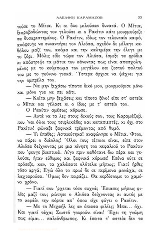 ΑΔΕΛΦΟΙ ΚΑΡΑΜΑΖΟΒ 55
τούσε το Μίτια. Κι οι δυο μιλούσαν δυνατά. Ο Μίτια,
ξεπροβοδώντας τον γελούσε κι ο Ρακίτιν κάτι μουρμούριζε '
σα δυσαρεστημένος. Ο Ρακίτιν, ιδίως τον τελευταίο καιρό,
απόφευγε να συναντήσει τον Αλιόσα, σχεδόν δε μίλαγε κα­
θόλου μαζί του, ακόμα και την καλημέρα την έλεγε με
το ζόρι. Μόλις είδε τώρα τον Αλιόσα, έσμιξε τα φρύδια
κι απόστρεΦε τα μάτια του κάνοντας πως είναι απασχολη­
μένος με το κούμπωμα του μεγάλου και ζεστού παλτού
του με το γούνινο γιακά. Ύστερα άρχισε να Φάχνει για
την ομπρέλα του .
- Να μην ξεχάσω τίποτα δικό μου, μουρμούρισε μόνο
και μόνο για να πει κάτι.
- Κοίτα μην ξεχάσεις και τίποτα ξένο! είπε στ' αστεία
ο Μίτια και γέλασε κι ο ίδιος με τ' αστείο του.
Ο Ρακίτιν αμέσως κόρωσε.
- Αυτά να τα λες στους δικούς σου, τους Καραμάζοβ,
που 'ναι όλοι τους τσιφλικάδες και καταπιεστές, κι όχι στο
Ρακίτιν! φώναξε ξαφνικά τρέμοντας από θυμό.
- Τι έπαθες; Αστειεύτηκα! αναφώνησε ο Μίτια. Φτου,
να πάρει ο διάολος! ' Ολοι τους τέτοιοι είναι, είπε στον
Αλιόσα δείχνοντας με μια κίνηση του κεφαλιού το Ρακίτιν
που 'φευγε βιαστικά. Λίγο πριν καθότανε δω πέρα και γε­
λούσε, ήταν εύθυμος και ξαφνικά κόρωσε! Εσένα ούτε σε
πρόσεξε, καν, τα χαλάσατε ολότελα μήπως; Για,ί ήρθες
τόσο αργά; Εγώ όλο το πρωί δε σε περίμενα μονάχα, σε
λαχταρούσα. 'Ομως δεν πειράζει. Θα κερδίσουμε το χαμέ­
νο χρόνο.
- Γιατί σου 'ρχεται τόσο συχνά; Έπιασες μήπως φι­
λίες μαζί του; ρώτησε ο Αλιόσα δείχνοντας κι αυτός με
το κεφάλι την πόρτ'α απ' όπου είχε φύγει ο Ρακίτιν.
- Με το Μιχαήλ λες αν έπιασα φιλίες; Μπα. . . όχι.
Και γιατί τάχα; Σωστό γουρούνι είναι! Έχει τη γνώμη
πως είμαι. . . παλιάνθρωπος. Κι έπειτα τ' αστεία δεν τα
Digitized by 10uk1s, July 2009
 