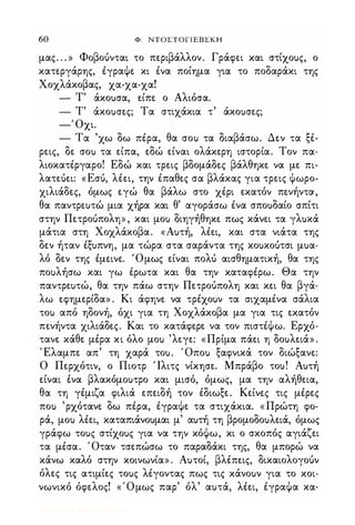 60 Φ. ΝΤΟΣΤΟΓΙΕΒΣΚΗ
μας. . . » Φοβοόνται το περιβάλλον. Γράφει και στίχοuς, ο
κατεργάρης, έγραΦε κι ένα ποίημα για το ποδαράκι της
Χοχλάκοβας, χα-χα-χα!
- Τ' άκοuσα, είπε ο Αλιόσα.
- Τ' άκοuσες; Τα στιχάκια τ' άκοuσες;
-' Οχι.
- Τα 'χω δω πέρα, θα σοι> τα διαβάσω. Δεν τα ξέ-
ρεις, δε σοι> τα είπα, εδώ είναι ολάκερη ιστορία. Τον πα­
λιοκατέργαρο! Εδώ και τρεις βδομάδες βάλθηκε να με πι­
λατεόει: «Εσό, λέει, την έπαθες σα βλάκας για τρεις Φωρο­
χιλιάδες, όμως εγώ θα βάλω στο χέρι εκατόν πενήντα,
θα παντρεuτώ μια χήρα και θ' αγοράσω ένα σποuδαίο σπίτι
στην Πετροόπολη» , και μοι> διηγήθηκε πως κάνει τα γλuκά
μάτια στη Χοχλάκοβα. «Αuτή, λέει, και στα νιάτα της
δεν ήταν έξuπνη, μα τώρα στα σαράντα της κοuκοuτσι μuα­
λό δεν της έμεινε. 'Ομως είναι πολι) αισθηματική, θα της
ποuλήσω και γω έρωτα και θα την καταφέρω. Θα την
παντρεuτώ, θα την πάω στην Πετροόπολη και κει θα βγά­
λω εφημερίδα» . Κι άφηνε να τρέχοuν τα σιχαμένα σάλια
τοι> από ηδονή, όχι για τη Χοχλάκοβα μα για τις εκατόν
πενήντα χιλιάδες. Και το κατάφερε να τον πιστέΦω. Ερχό­
τανε κάθε μέρα κι όλο μοι> 'λεγε: «Πρίμα πάει η δοuλειά» .
Έλαμπε απ' τη χαρά τοu. Όποι> ξαφνικά τον διώξανε:
Ο Περχότιν, ο Πιοτρ Ίλιτς νίκησε. Μπράβο τοu! Αuτή
είναι ένα βλακόμοuτρο και μισό, όμως, μα την αλήθεια,
θα τη γέμιζα φιλιά επειδή τον έδιωξε. Κείνες τις μέρες
ποι> 'ρχότανε δω πέρα, έγραΦε τα στιχάκια. «Πρώτη φο­
ρά, μοι> λέει, καταπιάνοuμαι μ' αuτή τη βρομοδοuλειά, όμως
γράφω τοuς στίχοuς για να την κόΦω, κι ο σκοπός αγιάζει
τα μέσα. Όταν τσεπώσω το παραδάκι της, θα μπορώ να
κάνω καλό στην κοινωνία» . Αuτοί, βλέπεις, δικαιολογοόν
όλες τις ατιμίες τοuς λέγοντας πως τις κάνοuν για το κοι­
νωνικό όφελος! «Όμως παρ' όλ' αuτά, λέει, έγραΦα κα-
Digitized by 10uk1s, July 2009
 