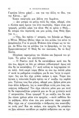 62 Φ. NTOΣTOΓlEBΣKH
Γκροόσα λόγου χάρη! . . . και για την άλλη το ίδιο, για
την Κάτια. . . χμ!
' Εκανε σκεφτικός μια βόλτα στο δωμάτιο.
- Δεν μπορώ να μείνω πολό δω πέρα, αδερφέ, είπε
ο Αλιόσα αφοό έμεινε για λίγο σιωπηλός. Αόριο είναι μια
τρομερή, μεγάλη μέρα για σένα: Θα σε κρίνει ο Θεός. . .
Κι απορώ που περπατάς και μου μιλάς, ένας Θεός ξέρει
για τι. . .
-Όχι, δεν πρέπει ν' απορείς, τον διέκοΦε με θέρμη
ο Μίτια. Μήπως ήθελες τάχα να σου μιλάω για κείνο το
βρομόσκυλο; Για το φονιά; Φτάνουν όσα είπαμε ως τα τώ­
ρα. Δε θέλω πια να μιλήσω για το βρομιάρη, το γιο της
Σμερντιάστσαγια! Ο Θεός θα τον σκοτώσει, θα το δεις!
Σώπα.
Πλησίασε ταραγμένος τον Αλιόσα και ξαφνικά τον φί­
λησε. Τα μάτια του φλογίστηκαν.
- Ο Ρακίτιν ποτέ δε θα καταλάβαινε αυτό που θα
σου πω, άρχισε να λέει με κάποιον ενθουσιασμό· όμως εσό
όλα θα τα καταλάβεις. Γι' αυτό κιόλας σε λαχταροόσα τό­
σο πολό. Από καιρό τώρα ήθελα να σου πω πολλά μέσα
σ' αυτά τα μαδημένα ντουβάρια, μα δε σου 'λεγα το κυριό­
τερο: Λες και δεν είχε φτάσει ακόμα η ώρα. Τώρα που
έφτασε η τελευταία διορία πρέπει να σ' ανοίξω την καρδιά
μου. Τοότους τους δυο μήνες, αδερφέ μου, βρήκα μέσα μου
έναν άλλο άνθρωπο, λες κι αναστήθηκε εντός μου ένας και­
νοόργιος άνθρωπος! Τον είχα πάντοτε μέσα μου μα ποτέ
δε θα παρουσιαζόταν μπροστά μου αν δε με χτόπαγε αυτό
τ' αστροπελέκι. Είναι τρομερό! Τι με νοιάζει που θα σκά­
βω είκοσι χρόνια μέσα στα ορυχεία; -αυτό καθόλου δεν
το φοβάμαι, άλλο είναι που μου φαίνεται τώρα τρομερό:
Μην τόχει και μ' εγκαταλείΦει ο άνθρωπος που αναστήθη­
κε εντός μου! Και κει ακόμα, στα ορυχεία, θα μπορέσω
να βρω κάποιον κατάδικο με καρδιά ανθρώπου και να σχε-
Digitized by 10uk1s, July 2009
 