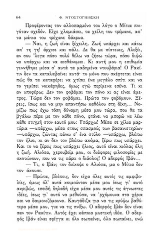 64 Φ. ΝΤΟΣΤΟΓΙΕΒΣΚΗ
ΠροφΙροντας τον αλλοπαρμΙνο το) λόγο ο Μίτια πνι­
γόταν σχεδόν. Είχε χλομιάσει, τα χείλη το) τρΙμανε, απ'
τα μάτια το) τρΙχανε δάκρ)α.
- Ναι, η ζωή είναι ξΙχειλη. Ζωή )πάρχει και κάτω
απ' τη γη! άρχισε και πάλι. Δε θα με πίστε)ες, ΑλεξΙι,
αν σο) 'λεγα πόσο πολύ θιλω να ζήσω τώρα, πόσο διψώ
να )πάρχω και να αισθάνομαι. Κι α)τή μο) η επιθ)μία
γεννήθηκε μΙσα σ' α)τά τα μαδημΙνα ντο)βάρια! Ο Ρακί­
τιν δεν τα καταλαβαίνει α)τά· το μόνο πο) σκΙφτεται είναι
πώς θα τα καταφΙρει να χτίσει Ινα μεγάλο σπίτι και να
το γεμίσει νοικάρηδες, όμως εγώ περίμενα εσΙνα. Τι κι
αν )ποφΙρω; Δεν τον φοβάμαι τον πόνο κι ας είναι άμε­
τρος_ Τώρα δεν τον φοβάμαι. Πρώτα τον φοβόμο)ν. ΞΙ­
ρεις, ίσως και να μην απαντήσω καθόλο) στη δίκη. . . Νο­
μίζω πως Ιχω τόση δύναμη μΙσα μο) τώρα, πο) θα τα
βγάλω πΙρα με τον κάθε πόνο, φτάνει να μπορώ να λιω
κάθε στιγμή στον εα)τό μο): Υπάρχω! ΜΙσα σε χίλια μαρ­
τύρια -)πάρχω, μΙσα στο)ς σπασμούς των βασανιστηρίων
-)πάρχω, ζώντας πάνω σ' Ινα στύλο -)πάρχω, βλιπω
τον ήλιο, κι αν δεν τον βλΙπω ακόμα, ξΙρω πως )πάρχει.
Και το να ξΙρεις πως )πάρχει ήλιος, α)τό είναι κιόλας όλη
η ζωή. Αλιόσα, χερο)βείμ μο), οι διάφορες φιλοσοφίες με
σκοτώνο)ν, πο) να τις πάρει ο διάολος! Ο αδερφός Ιβάν_ . .
- Τι, ο Ιβάν; τον διΙκοψε ο Αλιόσα, μα ο Μίτια δεν
τον άκοuσε.
- Πρώτα, βλιπεις, δεν είχα όλες α)τΙς τις αμφιβο­
λίες, όμως όλ' α)τά κοιμούνταν μΙσα μο) ίσως γι' αuτό
ακριβώς, επειδή δηλαδή είχα μΙσα μο) α)τΙς τις άγνωστες
ιδιες, ίσως γι' α)τό να μεθούσα, να 'ρχόμο)να στα χΙρια
και να δαιμονιζόμο)να. Κα)γάδιζα για να τις κρύψω βαθύ­
τερα μΙσα μο), για να τις πνίξω. σ αδερφός Ιβάν δεν είναι
σαν τον Ρακίτιν. Α)τός Ιχει κάποια μ)στική ιδΙα. Ο αδερ­
φός Ιβάν είναι σφίγγα κι όλο σωπαίνει, όλο σωπαίνει, ενώ
Digitized by 10uk1s, July 2009
 